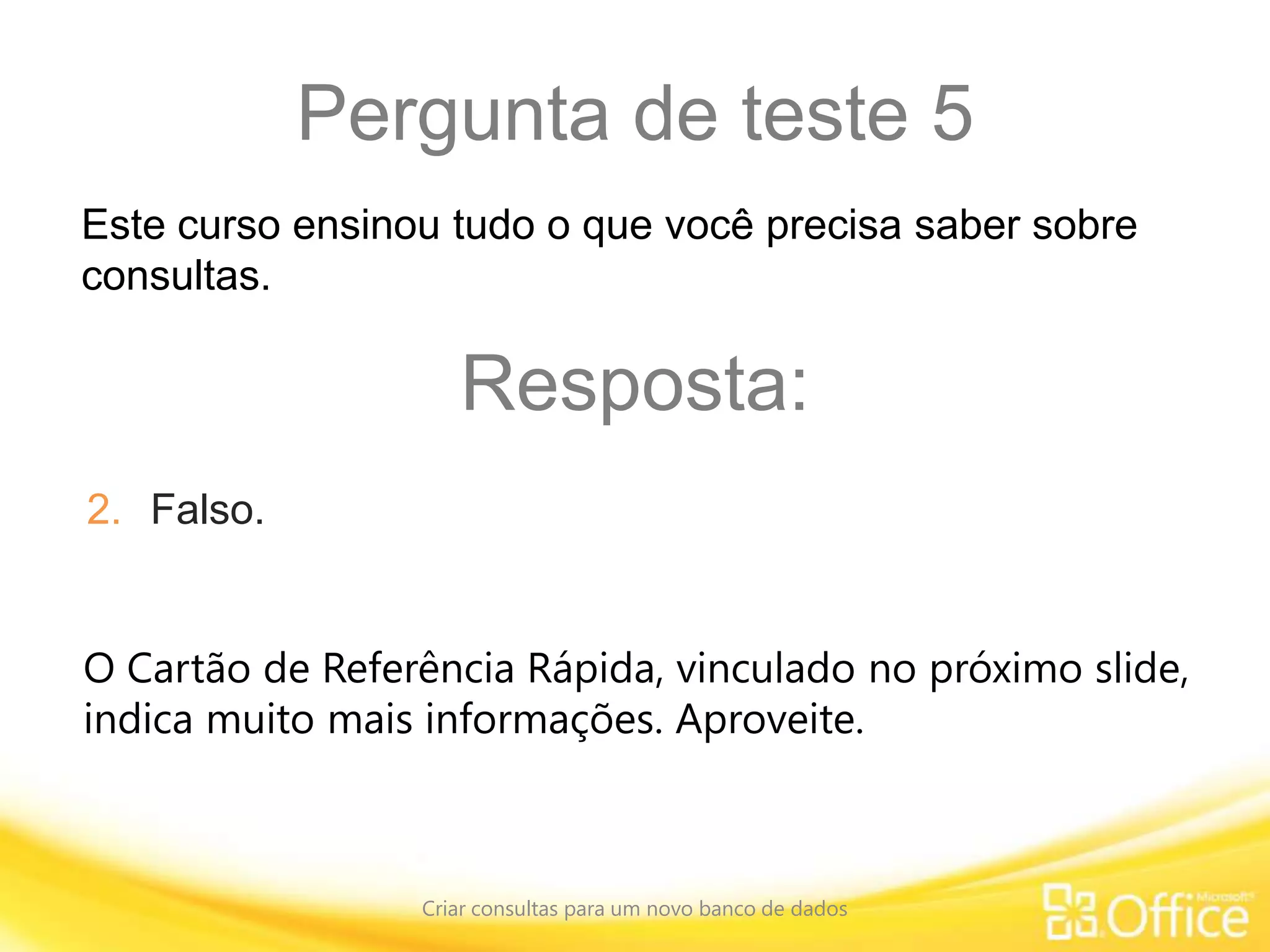 Pergunta de teste 5
Criar consultas para um novo banco de dados
O Cartão de Referência Rápida, vinculado no próximo slide,
indica muito mais informações. Aproveite.
Este curso ensinou tudo o que você precisa saber sobre
consultas.
Resposta:
2. Falso.
 