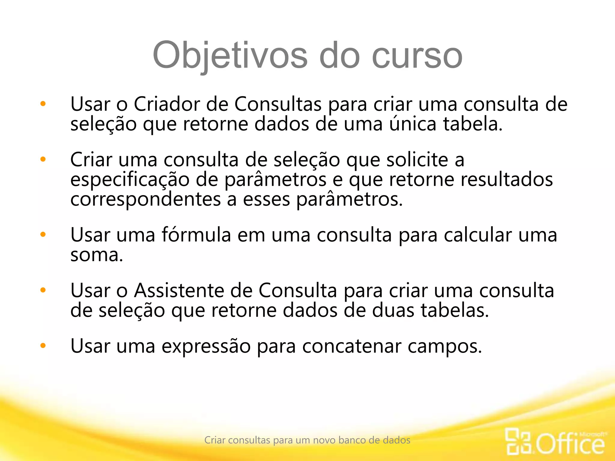 Objetivos do curso
• Usar o Criador de Consultas para criar uma consulta de
seleção que retorne dados de uma única tabela.
• Criar uma consulta de seleção que solicite a
especificação de parâmetros e que retorne resultados
correspondentes a esses parâmetros.
• Usar uma fórmula em uma consulta para calcular uma
soma.
• Usar o Assistente de Consulta para criar uma consulta
de seleção que retorne dados de duas tabelas.
• Usar uma expressão para concatenar campos.
Criar consultas para um novo banco de dados
 