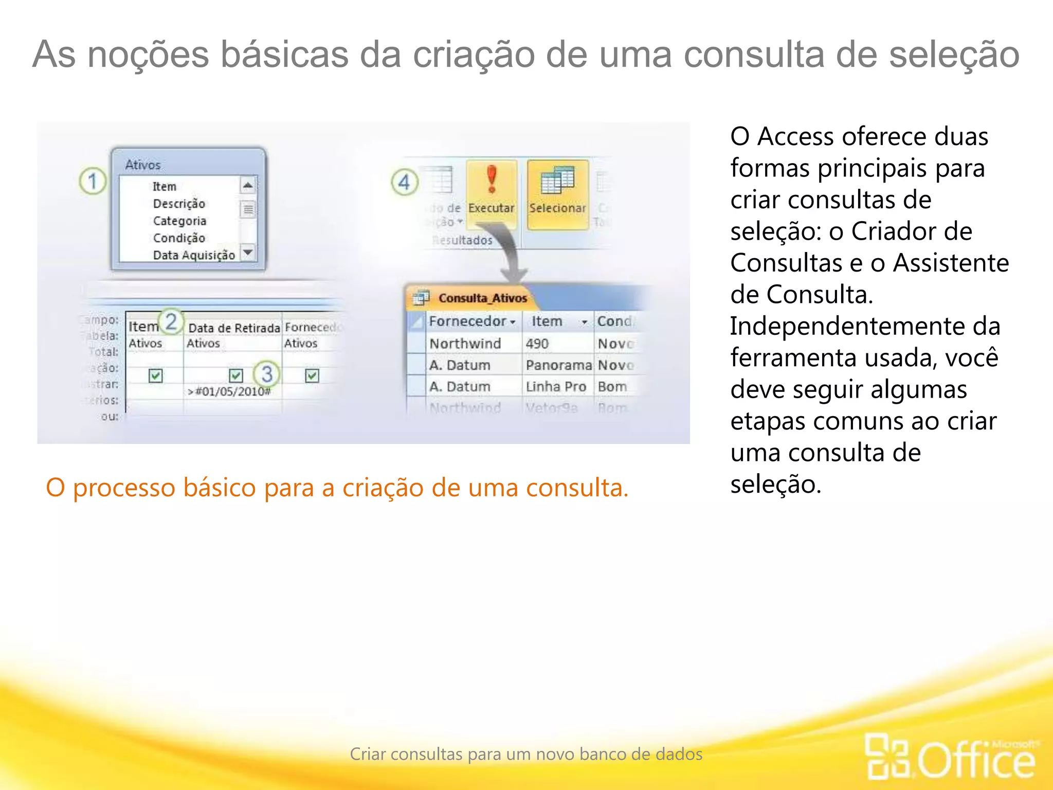 As noções básicas da criação de uma consulta de seleção
Criar consultas para um novo banco de dados
O processo básico para a criação de uma consulta.
O Access oferece duas
formas principais para
criar consultas de
seleção: o Criador de
Consultas e o Assistente
de Consulta.
Independentemente da
ferramenta usada, você
deve seguir algumas
etapas comuns ao criar
uma consulta de
seleção.
 
