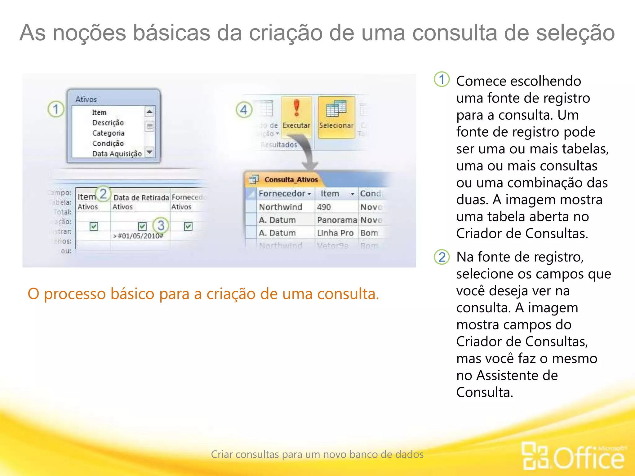 As noções básicas da criação de uma consulta de seleção
Criar consultas para um novo banco de dados
O processo básico para a criação de uma consulta.
Comece escolhendo
uma fonte de registro
para a consulta. Um
fonte de registro pode
ser uma ou mais tabelas,
uma ou mais consultas
ou uma combinação das
duas. A imagem mostra
uma tabela aberta no
Criador de Consultas.
1
2 Na fonte de registro,
selecione os campos que
você deseja ver na
consulta. A imagem
mostra campos do
Criador de Consultas,
mas você faz o mesmo
no Assistente de
Consulta.
 