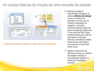 As noções básicas da criação de uma consulta de seleção
Criar consultas para um novo banco de dados
O processo básico para a criação de uma consulta.
Adicione qualquer
classificação, filtragem ou
outros critérios de seleção
a suas consultas. Por
exemplo, se você usar os
critérios mostrados na
imagem, a consulta
retornará apenas dados de
ativos comprados depois de
1º de maio de 2010. Você
também pode usar critérios
que fazem a consulta
solicitar a entrada de dados
antes de ser executada e
você verá isso mais tarde
neste curso.
3
4 Depois de terminar de
adicionar campos e critérios
de seleção, execute a
consulta para verificar se
retorna os resultados
corretos.
 