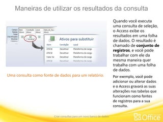 Maneiras de utilizar os resultados da consulta
Criar consultas para um novo banco de dados
Uma consulta como fonte de dados para um relatório.
Quando você executa
uma consulta de seleção,
o Access exibe os
resultados em uma folha
de dados. O resultado é
chamado de conjunto de
registros, e você pode
trabalhar com ele da
mesma maneira quer
trabalha com uma folha
de dados.
Por exemplo, você pode
adicionar ou alterar dados
e o Access gravará as suas
alterações nas tabelas que
funcionam como fontes
de registros para a sua
consulta.
 