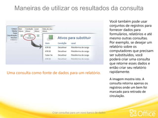 Maneiras de utilizar os resultados da consulta
Criar consultas para um novo banco de dados
Uma consulta como fonte de dados para um relatório.
Você também pode usar
conjuntos de registros para
fornecer dados para
formulários, relatórios e até
mesmo outras consultas.
Por exemplo, se desejar um
relatório sobre os
computadores que precisam
ser substituídos, você
poderá criar uma consulta
que retorne esses dados e
então criar seu relatório
rapidamente.
A imagem mostra isto. A
consulta retorna apenas os
registros onde um bem foi
marcado para retirado de
circulação.
 
