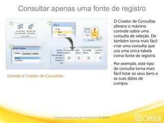 Consultar apenas uma fonte de registro
Criar consultas para um novo banco de dados
Usando o Criador de Consultas.
O Criador de Consultas
oferece o máximo
controle sobre uma
consulta de seleção. Ele
também torna mais fácil
criar uma consulta que
usa uma única tabela
como fonte de registro.
Por exemplo, este tipo
de consulta torna mais
fácil listar os seus bens e
as suas datas de
compra.
 