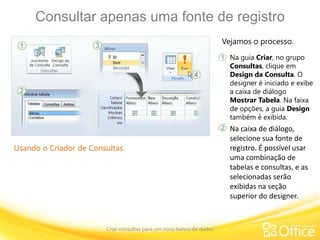 Consultar apenas uma fonte de registro
Criar consultas para um novo banco de dados
Usando o Criador de Consultas.
Vejamos o processo.
Na guia Criar, no grupo
Consultas, clique em
Design da Consulta. O
designer é iniciado e exibe
a caixa de diálogo
Mostrar Tabela. Na faixa
de opções, a guia Design
também é exibida.
1
2 Na caixa de diálogo,
selecione sua fonte de
registro. É possível usar
uma combinação de
tabelas e consultas, e as
selecionadas serão
exibidas na seção
superior do designer.
 