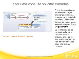 Fazer uma consulta solicitar entradas
Criar consultas para um novo banco de dados
Usando critérios em uma consulta.
O tipo de consulta que
você criou na seção
anterior pode retornar
uma grande quantidade
de dados. Uma maneira
comum de limitar o que
a consulta retorna é usar
um parâmetro.
De forma simples, os
parâmetros fazem a
consulta solicitar
entradas antes de ser
executada; eles são um
tipo de filtro que você
pode criar em sua
consulta.
 