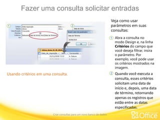 Fazer uma consulta solicitar entradas
Criar consultas para um novo banco de dados
Usando critérios em uma consulta.
Veja como usar
parâmetros em suas
consultas:
Abra a consulta no
modo Design e, na linha
Critérios do campo que
você deseja filtrar, insira
o parâmetro. Por
exemplo, você pode usar
os critérios mostrados na
imagem.
1
2 Quando você executa a
consulta, esses critérios
solicitam uma data de
início e, depois, uma data
de término, retornando
apenas os registros que
estão entre as datas
especificadas.
 