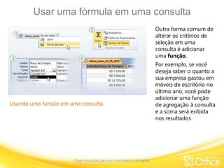 Usar uma fórmula em uma consulta
Criar consultas para um novo banco de dados
Usando uma função em uma consulta.
Outra forma comum de
alterar os critérios de
seleção em uma
consulta é adicionar
uma função.
Por exemplo, se você
deseja saber o quanto a
sua empresa gastou em
móveis de escritório no
último ano, você pode
adicionar uma função
de agregação à consulta
e a soma será exibida
nos resultados
 