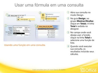Usar uma fórmula em uma consulta
Criar consultas para um novo banco de dados
Usando uma função em uma consulta.
Abra sua consulta no
modo Design.
1
2
3
4
Na guia Design, no
grupo Mostrar/Ocultar,
clique em Totais. A linha
Total é exibida no
designer.
No campo onde você
deseja usar a função,
clique na linha Total e
selecione uma função da
lista.
Quando você executar
sua consulta, os
resultados incluirão seus
cálculos.
 
