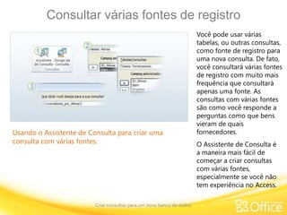 Consultar várias fontes de registro
Criar consultas para um novo banco de dados
Usando o Assistente de Consulta para criar uma
consulta com várias fontes.
Você pode usar várias
tabelas, ou outras consultas,
como fonte de registro para
uma nova consulta. De fato,
você consultará várias fontes
de registro com muito mais
frequência que consultará
apenas uma fonte. As
consultas com várias fontes
são como você responde a
perguntas como que bens
vieram de quais
fornecedores.
O Assistente de Consulta é
a maneira mais fácil de
começar a criar consultas
com várias fontes,
especialmente se você não
tem experiência no Access.
 