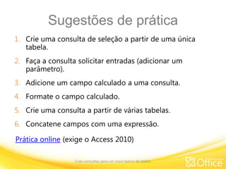Sugestões de prática
1. Crie uma consulta de seleção a partir de uma única
tabela.
2. Faça a consulta solicitar entradas (adicionar um
parâmetro).
3. Adicione um campo calculado a uma consulta.
4. Formate o campo calculado.
5. Crie uma consulta a partir de várias tabelas.
6. Concatene campos com uma expressão.
Criar consultas para um novo banco de dados
Prática online (exige o Access 2010)
 