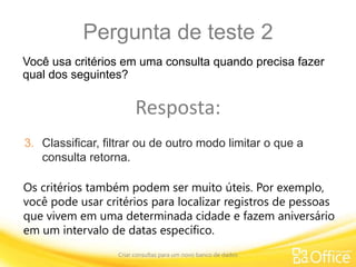 Pergunta de teste 2
Criar consultas para um novo banco de dados
Os critérios também podem ser muito úteis. Por exemplo,
você pode usar critérios para localizar registros de pessoas
que vivem em uma determinada cidade e fazem aniversário
em um intervalo de datas específico.
Você usa critérios em uma consulta quando precisa fazer
qual dos seguintes?
Resposta:
3. Classificar, filtrar ou de outro modo limitar o que a
consulta retorna.
 