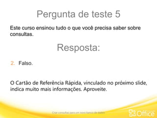 Pergunta de teste 5
Criar consultas para um novo banco de dados
O Cartão de Referência Rápida, vinculado no próximo slide,
indica muito mais informações. Aproveite.
Este curso ensinou tudo o que você precisa saber sobre
consultas.
Resposta:
2. Falso.
 