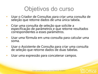 Objetivos do curso
• Usar o Criador de Consultas para criar uma consulta de
seleção que retorne dados de uma única tabela.
• Criar uma consulta de seleção que solicite a
especificação de parâmetros e que retorne resultados
correspondentes a esses parâmetros.
• Usar uma fórmula em uma consulta para calcular uma
soma.
• Usar o Assistente de Consulta para criar uma consulta
de seleção que retorne dados de duas tabelas.
• Usar uma expressão para concatenar campos.
Criar consultas para um novo banco de dados
 