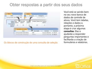 Obter respostas a partir dos seus dados
Criar consultas para um novo banco de dados
Os blocos de construção de uma consulta de seleção.
Você está se saindo bem
no seu novo banco de
dados de controle de
ativos. Você tem tabelas,
relações e dados e,
portanto, a próxima
etapa é criar algumas
consultas. Elas o
ajudarão a responder
perguntas importantes e
facilitarão a criação de
formulários e relatórios.
 