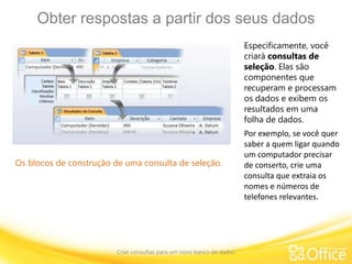 Obter respostas a partir dos seus dados
Criar consultas para um novo banco de dados
Os blocos de construção de uma consulta de seleção.
Especificamente, você
criará consultas de
seleção. Elas são
componentes que
recuperam e processam
os dados e exibem os
resultados em uma
folha de dados.
Por exemplo, se você quer
saber a quem ligar quando
um computador precisar
de conserto, crie uma
consulta que extraia os
nomes e números de
telefones relevantes.
 