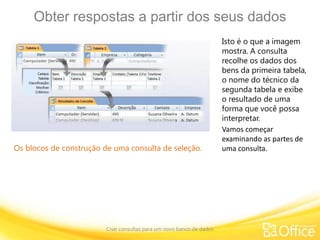 Obter respostas a partir dos seus dados
Criar consultas para um novo banco de dados
Os blocos de construção de uma consulta de seleção.
Isto é o que a imagem
mostra. A consulta
recolhe os dados dos
bens da primeira tabela,
o nome do técnico da
segunda tabela e exibe
o resultado de uma
forma que você possa
interpretar.
Vamos começar
examinando as partes de
uma consulta.
 