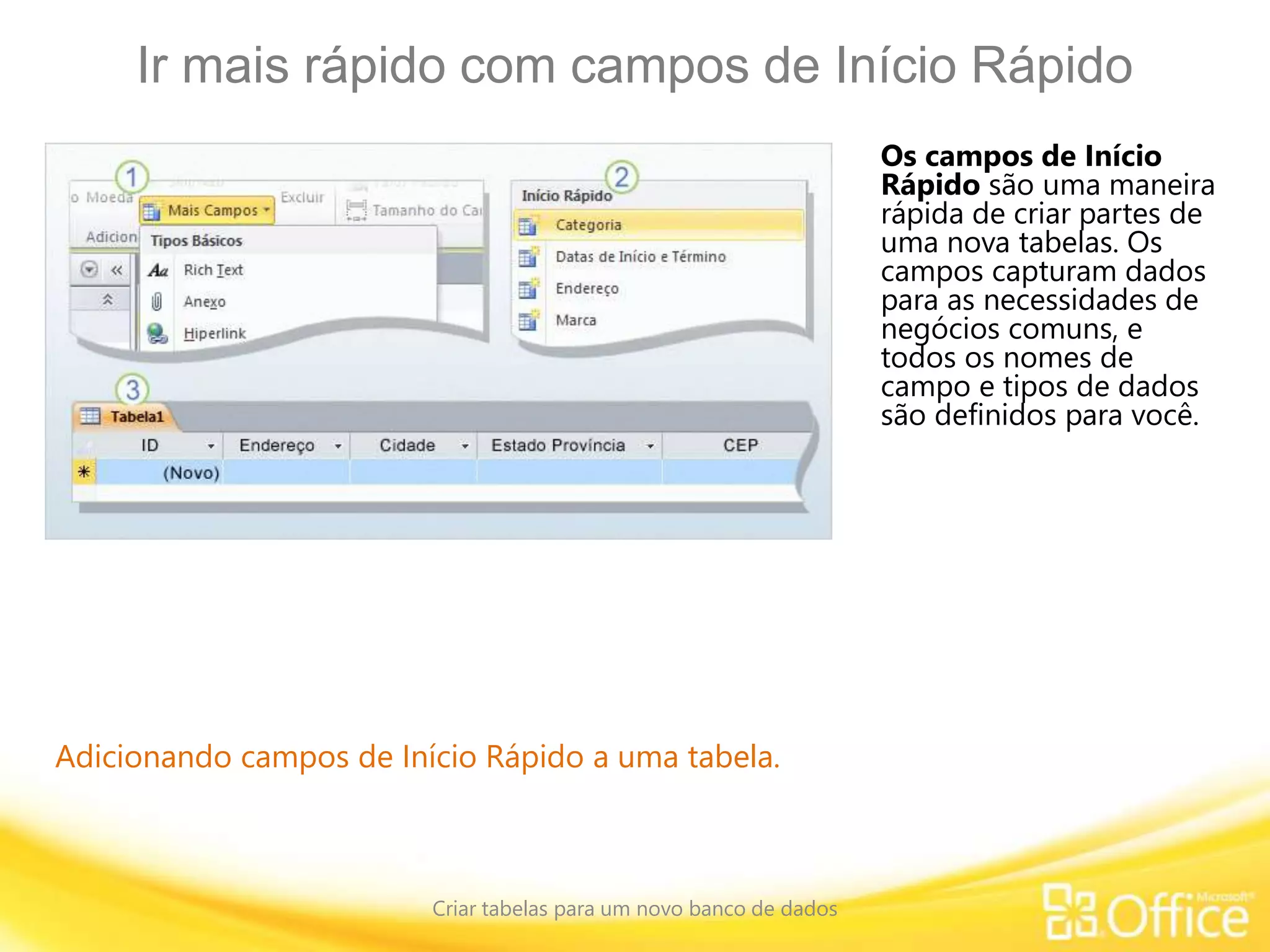 Ir mais rápido com campos de Início Rápido
Criar tabelas para um novo banco de dados
Adicionando campos de Início Rápido a uma tabela.
Os campos de Início
Rápido são uma maneira
rápida de criar partes de
uma nova tabelas. Os
campos capturam dados
para as necessidades de
negócios comuns, e
todos os nomes de
campo e tipos de dados
são definidos para você.
 