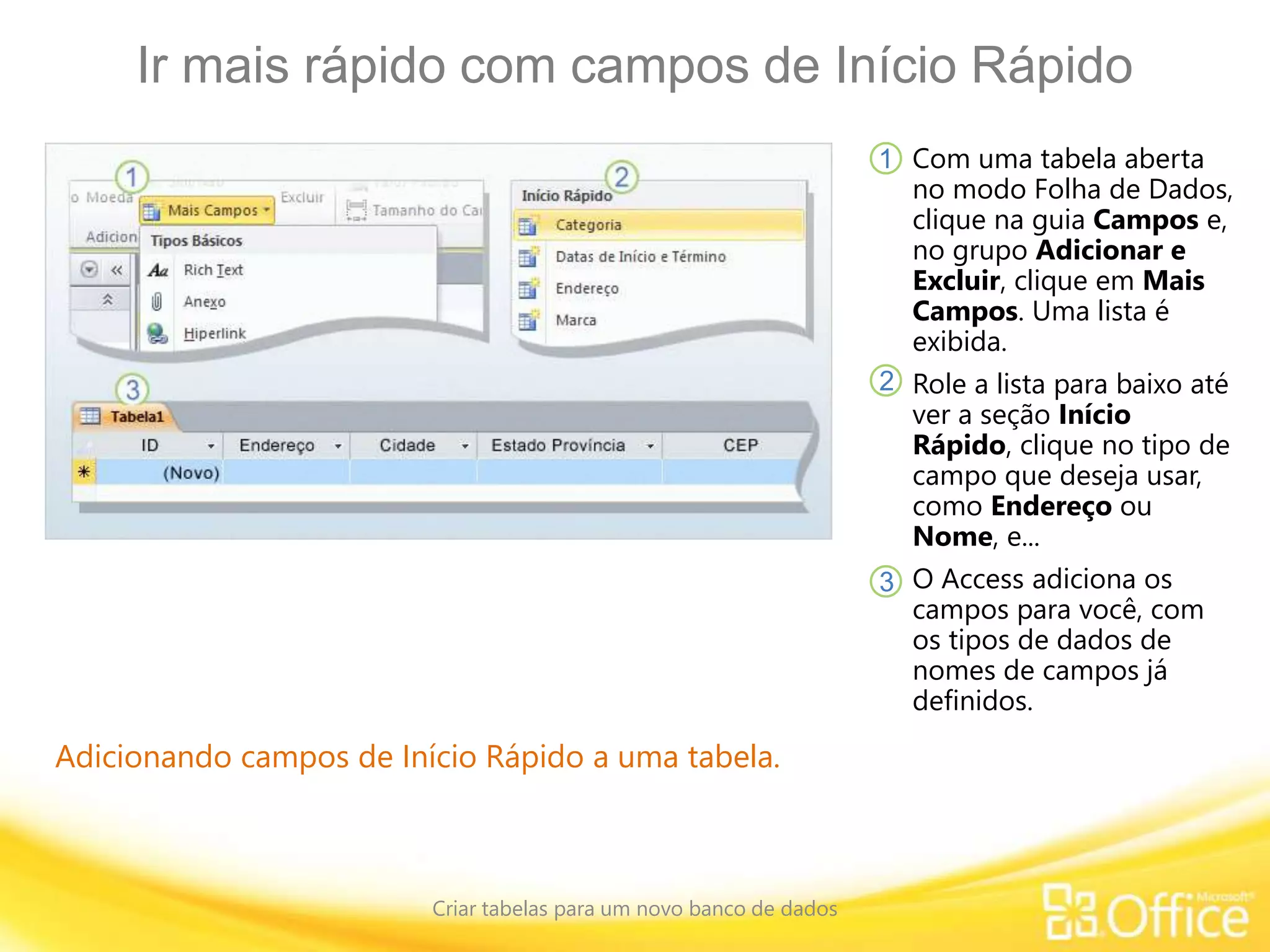 Ir mais rápido com campos de Início Rápido
Criar tabelas para um novo banco de dados
Adicionando campos de Início Rápido a uma tabela.
Com uma tabela aberta
no modo Folha de Dados,
clique na guia Campos e,
no grupo Adicionar e
Excluir, clique em Mais
Campos. Uma lista é
exibida.
Role a lista para baixo até
ver a seção Início
Rápido, clique no tipo de
campo que deseja usar,
como Endereço ou
Nome, e...
O Access adiciona os
campos para você, com
os tipos de dados de
nomes de campos já
definidos.
1
2
3
 