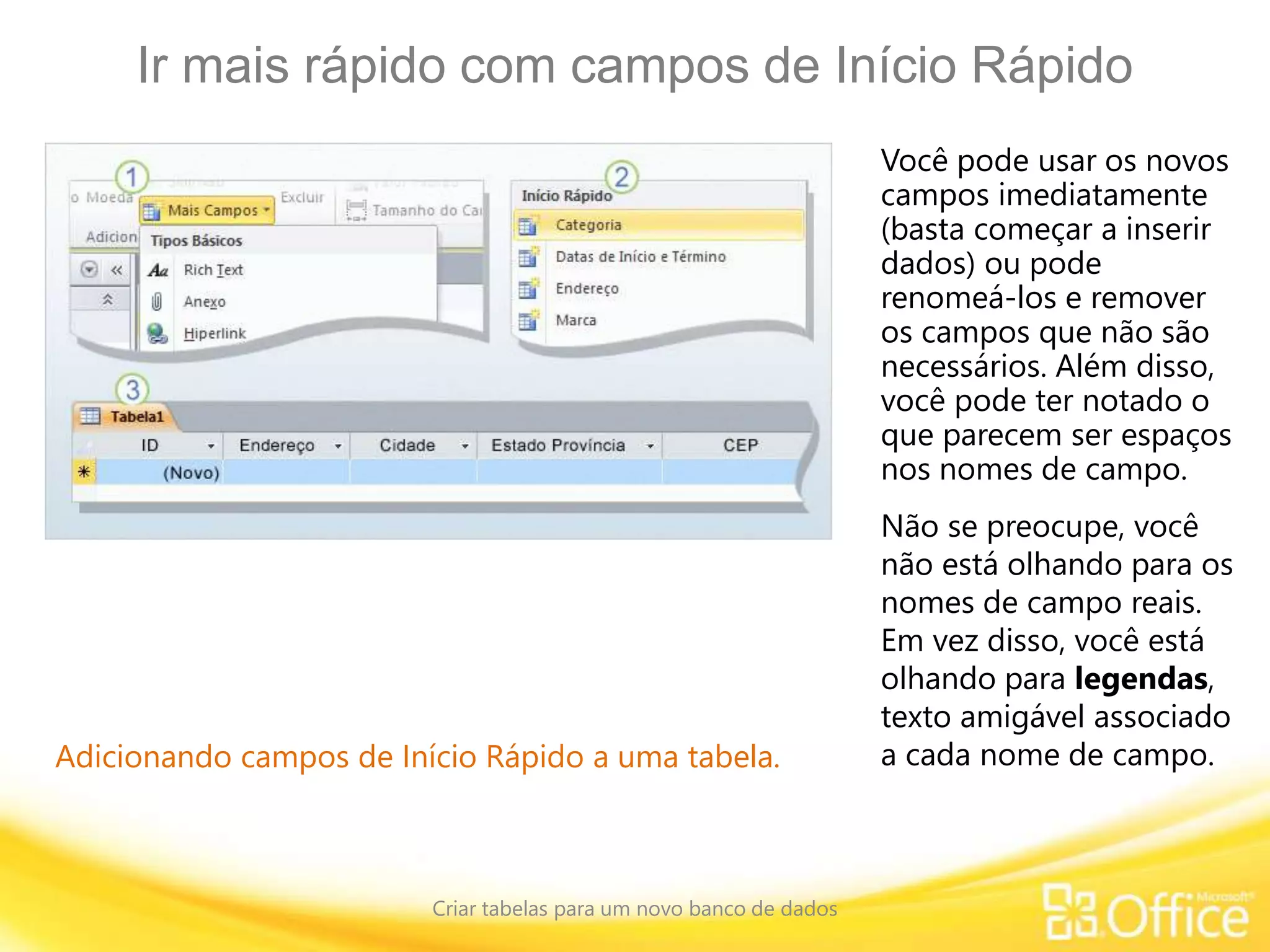 Ir mais rápido com campos de Início Rápido
Criar tabelas para um novo banco de dados
Adicionando campos de Início Rápido a uma tabela.
Você pode usar os novos
campos imediatamente
(basta começar a inserir
dados) ou pode
renomeá-los e remover
os campos que não são
necessários. Além disso,
você pode ter notado o
que parecem ser espaços
nos nomes de campo.
Não se preocupe, você
não está olhando para os
nomes de campo reais.
Em vez disso, você está
olhando para legendas,
texto amigável associado
a cada nome de campo.
 