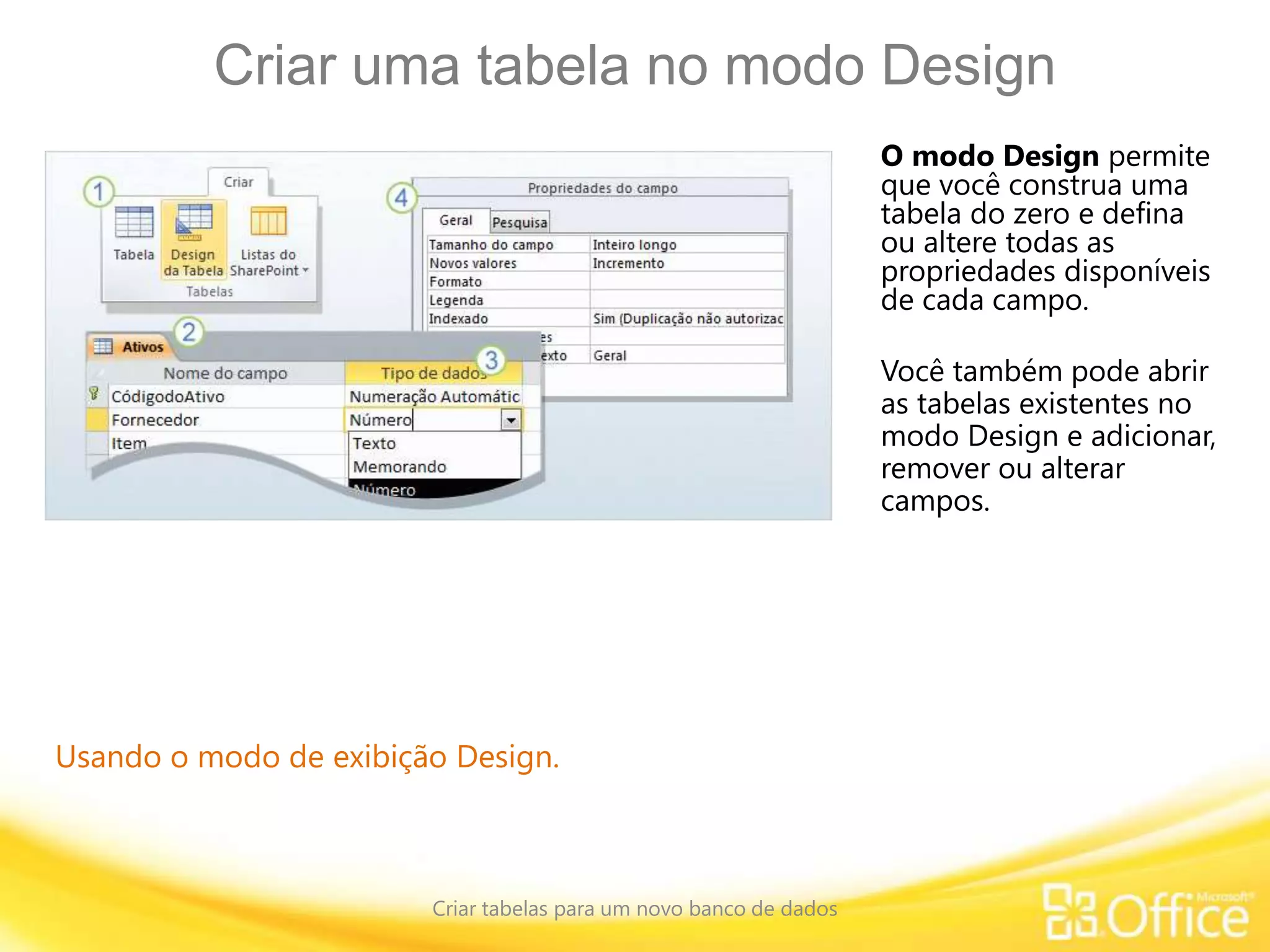 Criar uma tabela no modo Design
Criar tabelas para um novo banco de dados
Usando o modo de exibição Design.
O modo Design permite
que você construa uma
tabela do zero e defina
ou altere todas as
propriedades disponíveis
de cada campo.
Você também pode abrir
as tabelas existentes no
modo Design e adicionar,
remover ou alterar
campos.
 
