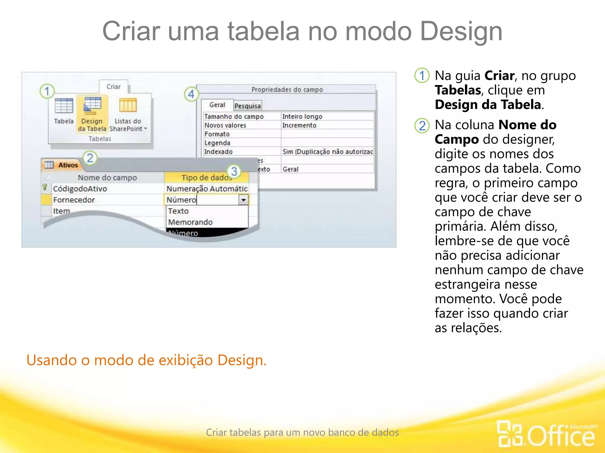 Criar uma tabela no modo Design
Criar tabelas para um novo banco de dados
Usando o modo de exibição Design.
Na guia Criar, no grupo
Tabelas, clique em
Design da Tabela.
Na coluna Nome do
Campo do designer,
digite os nomes dos
campos da tabela. Como
regra, o primeiro campo
que você criar deve ser o
campo de chave
primária. Além disso,
lembre-se de que você
não precisa adicionar
nenhum campo de chave
estrangeira nesse
momento. Você pode
fazer isso quando criar
as relações.
1
2
 