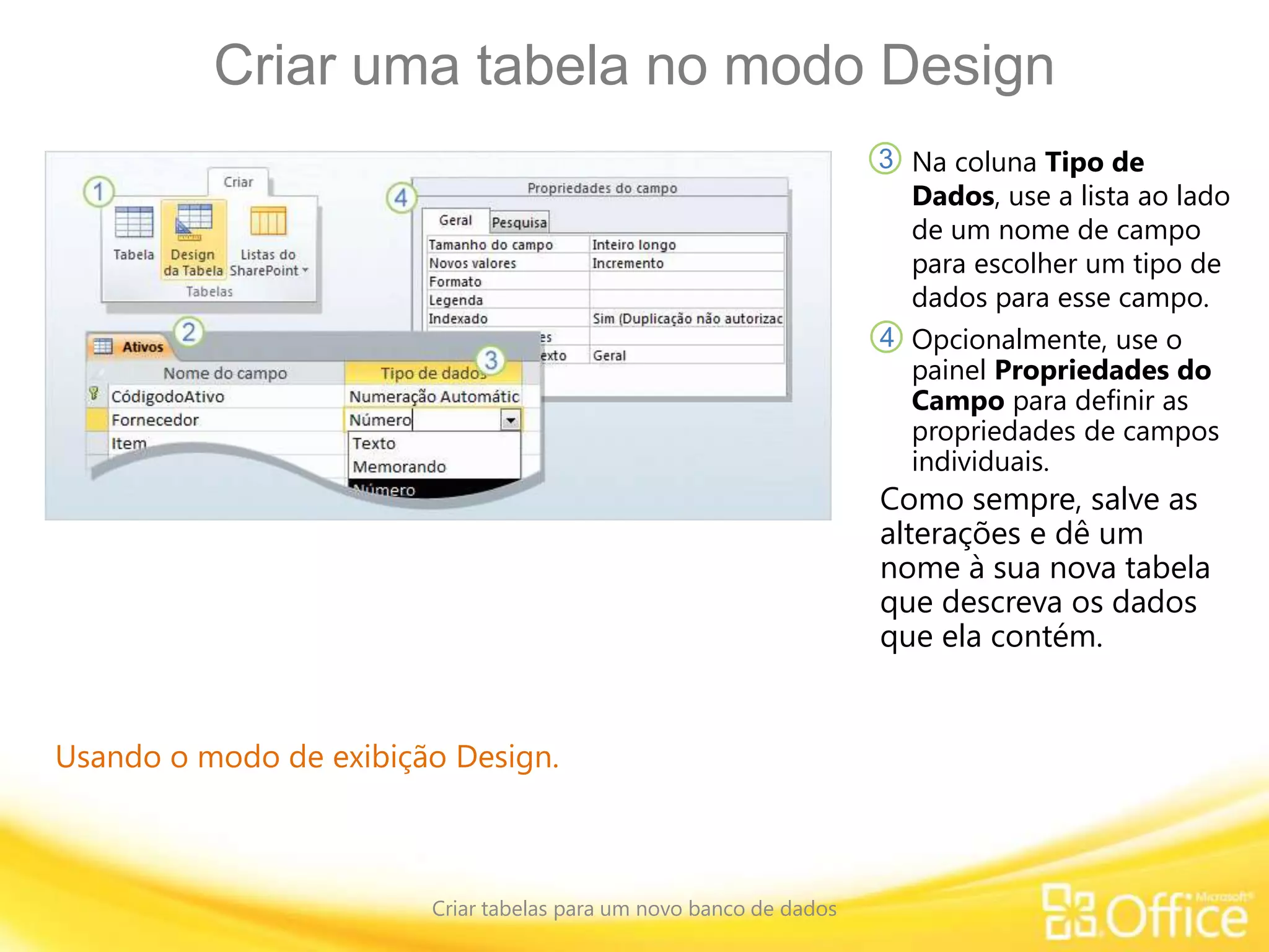 Criar uma tabela no modo Design
Criar tabelas para um novo banco de dados
Usando o modo de exibição Design.
Na coluna Tipo de
Dados, use a lista ao lado
de um nome de campo
para escolher um tipo de
dados para esse campo.
3
4
Como sempre, salve as
alterações e dê um
nome à sua nova tabela
que descreva os dados
que ela contém.
Opcionalmente, use o
painel Propriedades do
Campo para definir as
propriedades de campos
individuais.
 