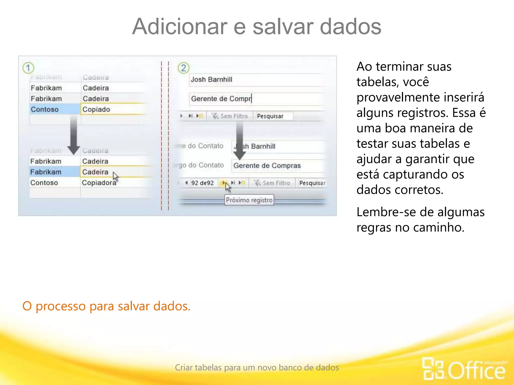 Adicionar e salvar dados
Criar tabelas para um novo banco de dados
O processo para salvar dados.
Ao terminar suas
tabelas, você
provavelmente inserirá
alguns registros. Essa é
uma boa maneira de
testar suas tabelas e
ajudar a garantir que
está capturando os
dados corretos.
Lembre-se de algumas
regras no caminho.
 