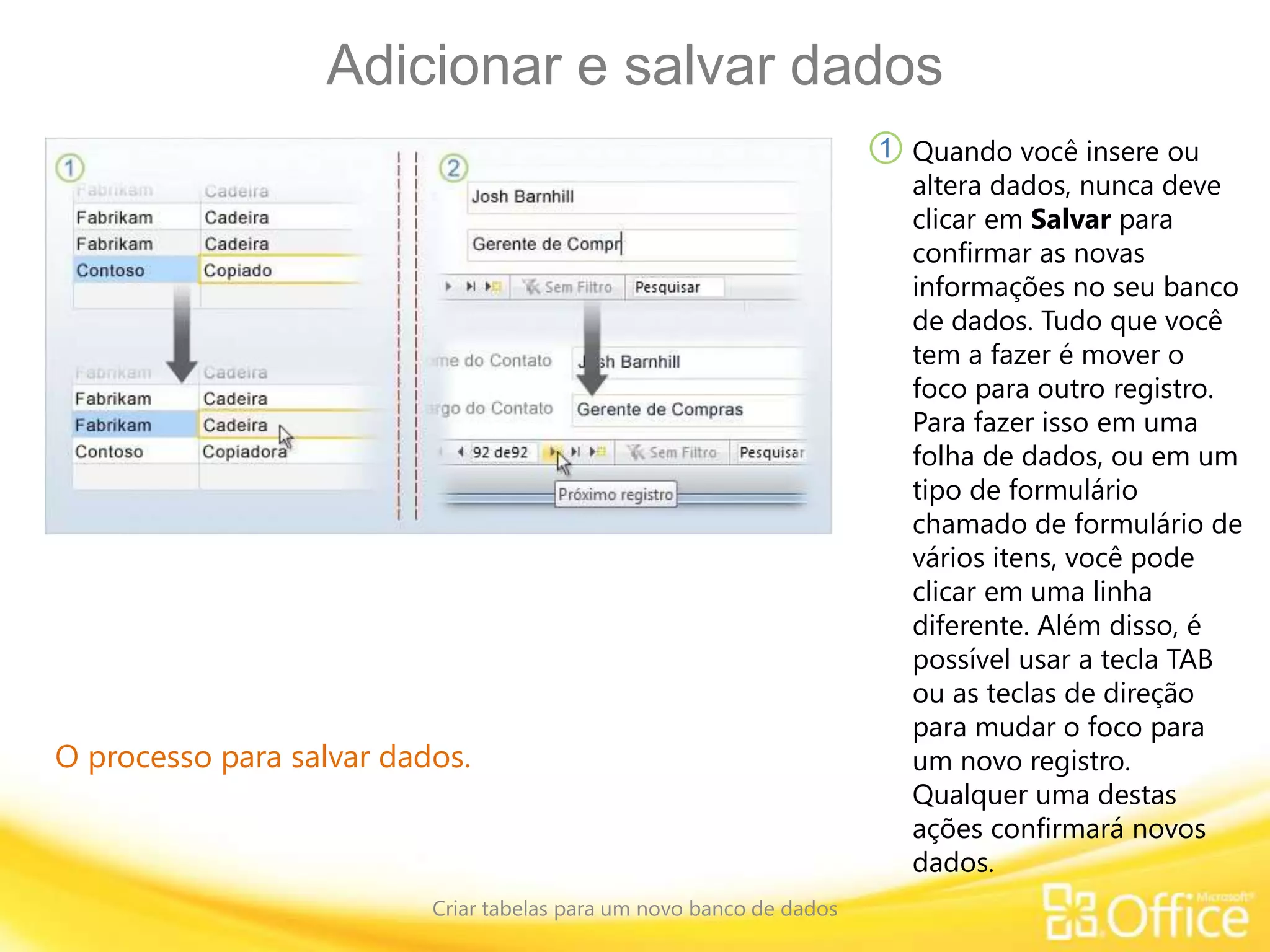 Adicionar e salvar dados
Criar tabelas para um novo banco de dados
O processo para salvar dados.
Quando você insere ou
altera dados, nunca deve
clicar em Salvar para
confirmar as novas
informações no seu banco
de dados. Tudo que você
tem a fazer é mover o
foco para outro registro.
Para fazer isso em uma
folha de dados, ou em um
tipo de formulário
chamado de formulário de
vários itens, você pode
clicar em uma linha
diferente. Além disso, é
possível usar a tecla TAB
ou as teclas de direção
para mudar o foco para
um novo registro.
Qualquer uma destas
ações confirmará novos
dados.
1
 