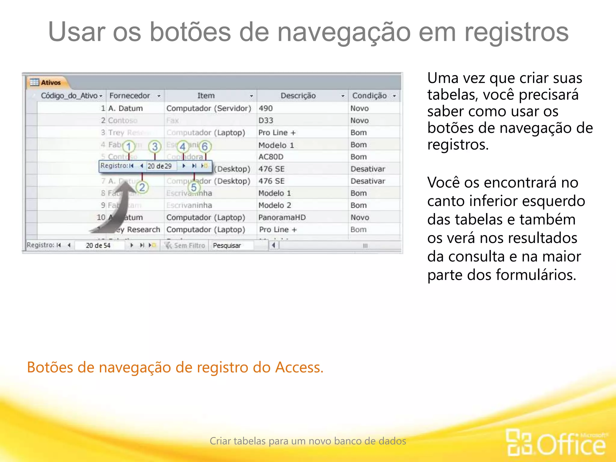 Usar os botões de navegação em registros
Criar tabelas para um novo banco de dados
Botões de navegação de registro do Access.
Uma vez que criar suas
tabelas, você precisará
saber como usar os
botões de navegação de
registros.
Você os encontrará no
canto inferior esquerdo
das tabelas e também
os verá nos resultados
da consulta e na maior
parte dos formulários.
 