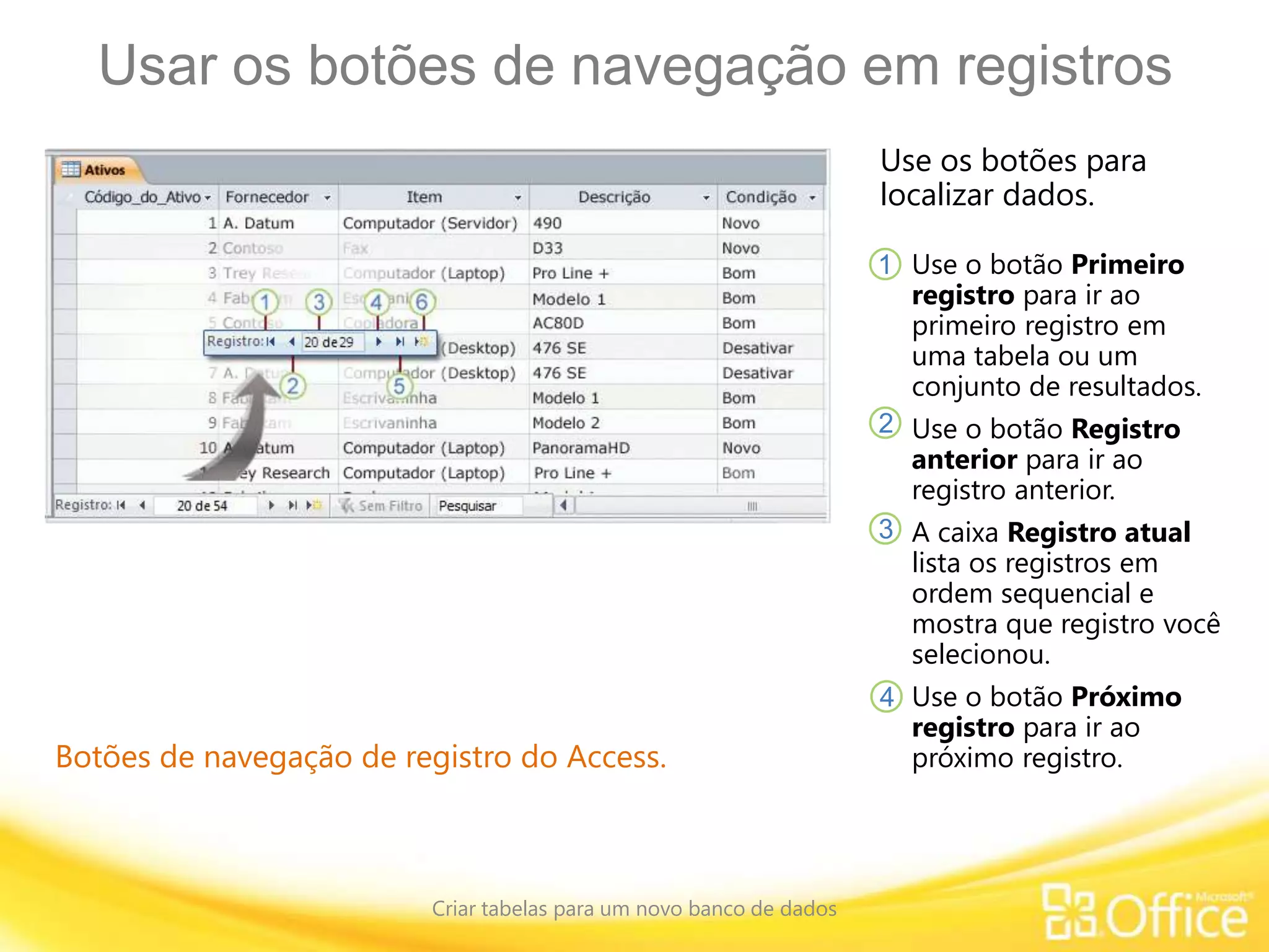 Usar os botões de navegação em registros
Criar tabelas para um novo banco de dados
Botões de navegação de registro do Access.
Use os botões para
localizar dados.
Use o botão Primeiro
registro para ir ao
primeiro registro em
uma tabela ou um
conjunto de resultados.
Use o botão Registro
anterior para ir ao
registro anterior.
A caixa Registro atual
lista os registros em
ordem sequencial e
mostra que registro você
selecionou.
Use o botão Próximo
registro para ir ao
próximo registro.
1
2
3
4
 