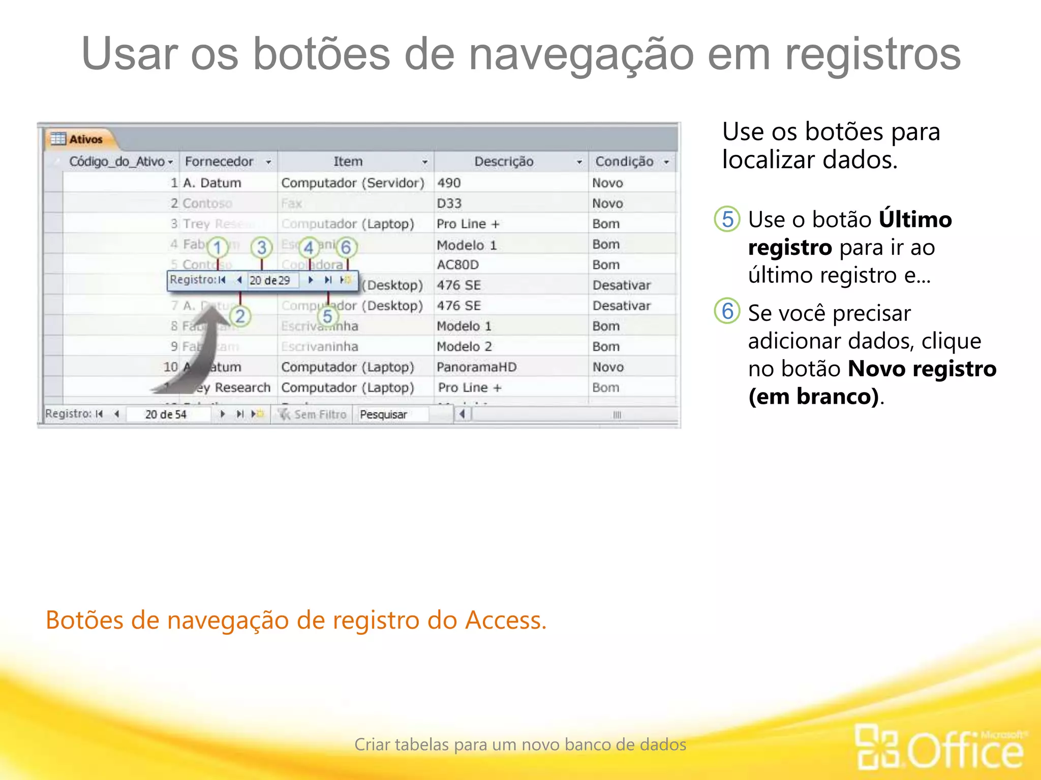 Usar os botões de navegação em registros
Criar tabelas para um novo banco de dados
Botões de navegação de registro do Access.
Use os botões para
localizar dados.
Use o botão Último
registro para ir ao
último registro e...
5
6 Se você precisar
adicionar dados, clique
no botão Novo registro
(em branco).
 