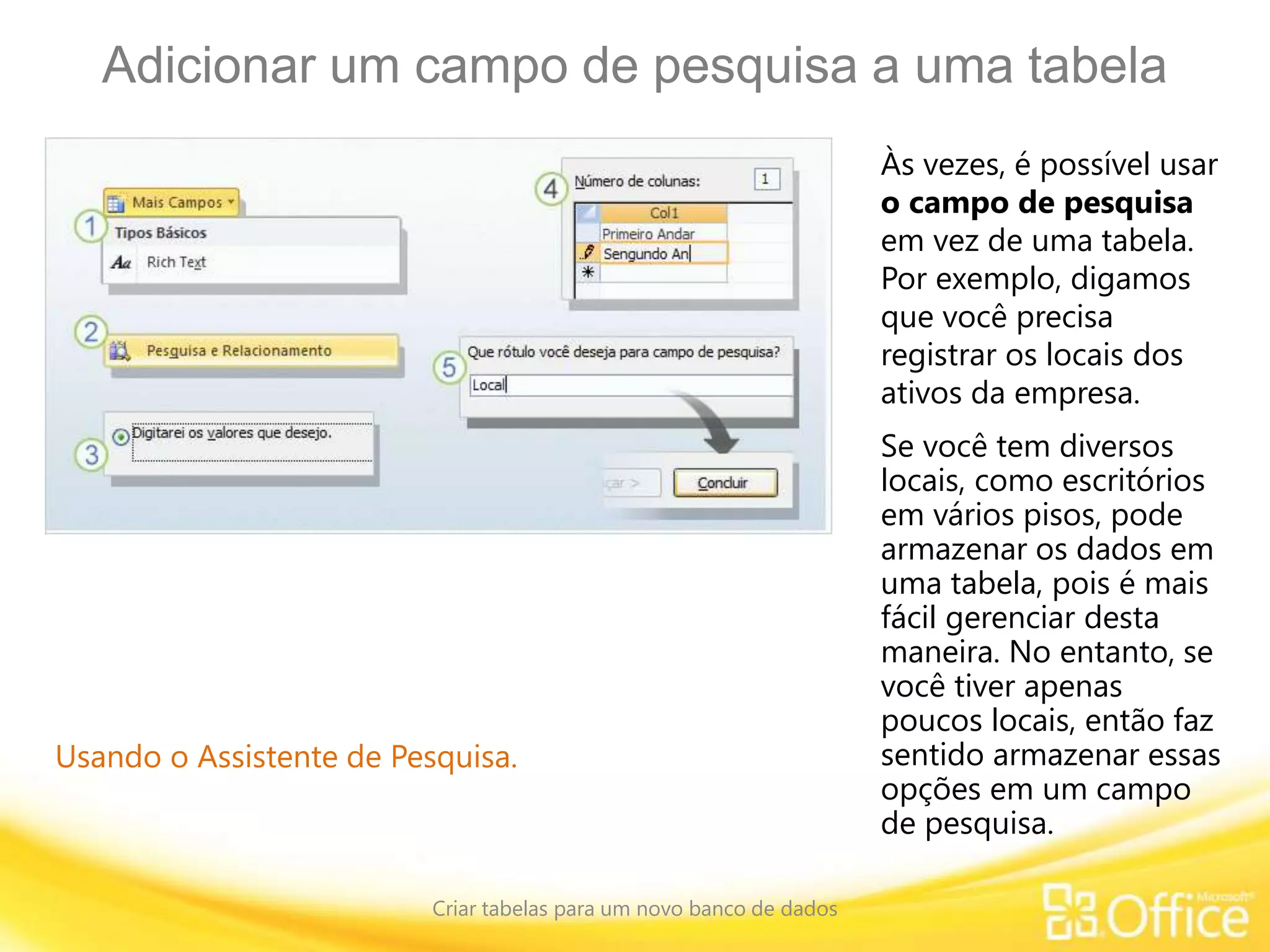 Adicionar um campo de pesquisa a uma tabela
Criar tabelas para um novo banco de dados
Usando o Assistente de Pesquisa.
Às vezes, é possível usar
o campo de pesquisa
em vez de uma tabela.
Por exemplo, digamos
que você precisa
registrar os locais dos
ativos da empresa.
Se você tem diversos
locais, como escritórios
em vários pisos, pode
armazenar os dados em
uma tabela, pois é mais
fácil gerenciar desta
maneira. No entanto, se
você tiver apenas
poucos locais, então faz
sentido armazenar essas
opções em um campo
de pesquisa.
 