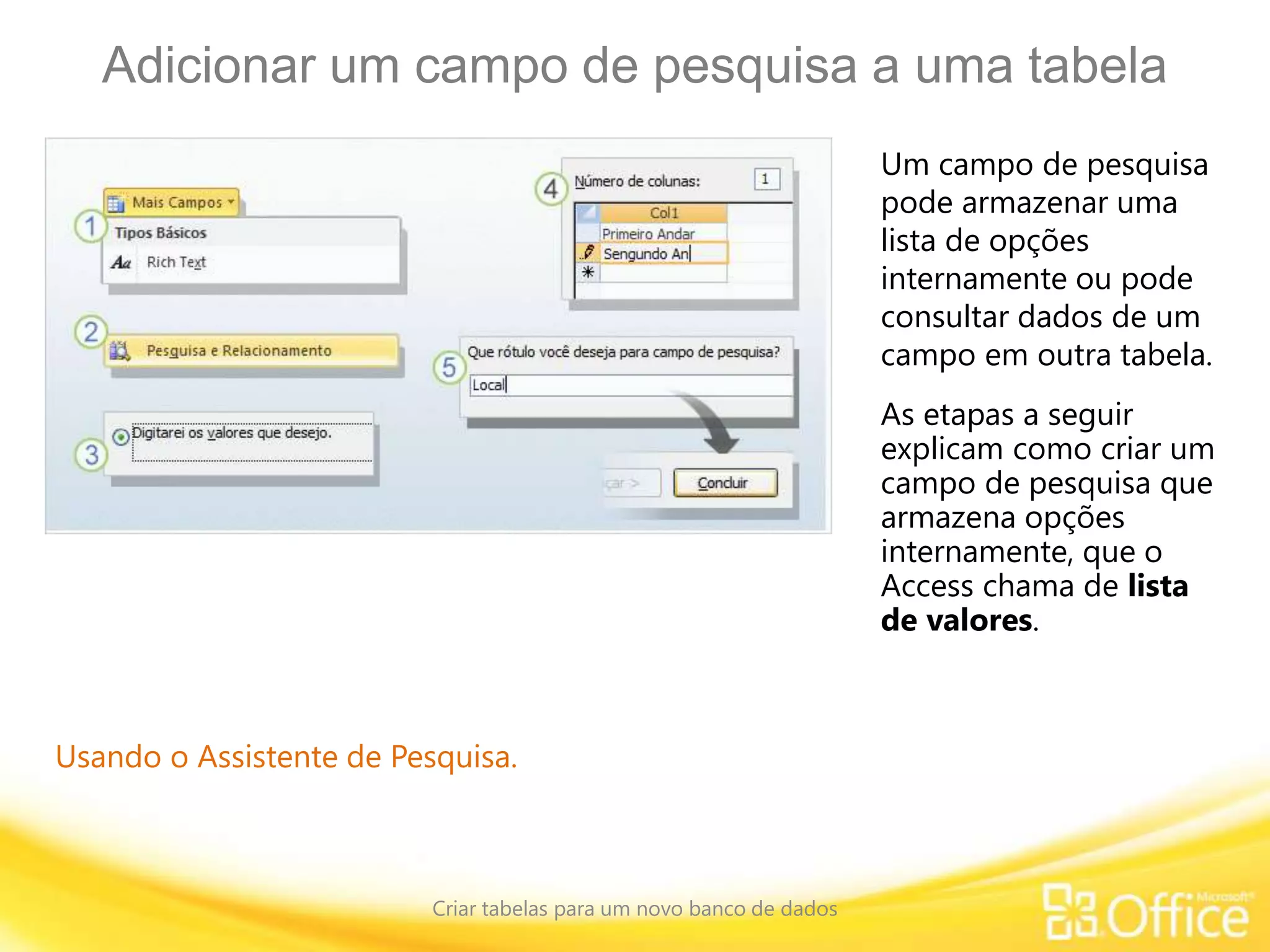 Adicionar um campo de pesquisa a uma tabela
Criar tabelas para um novo banco de dados
Usando o Assistente de Pesquisa.
Um campo de pesquisa
pode armazenar uma
lista de opções
internamente ou pode
consultar dados de um
campo em outra tabela.
As etapas a seguir
explicam como criar um
campo de pesquisa que
armazena opções
internamente, que o
Access chama de lista
de valores.
 