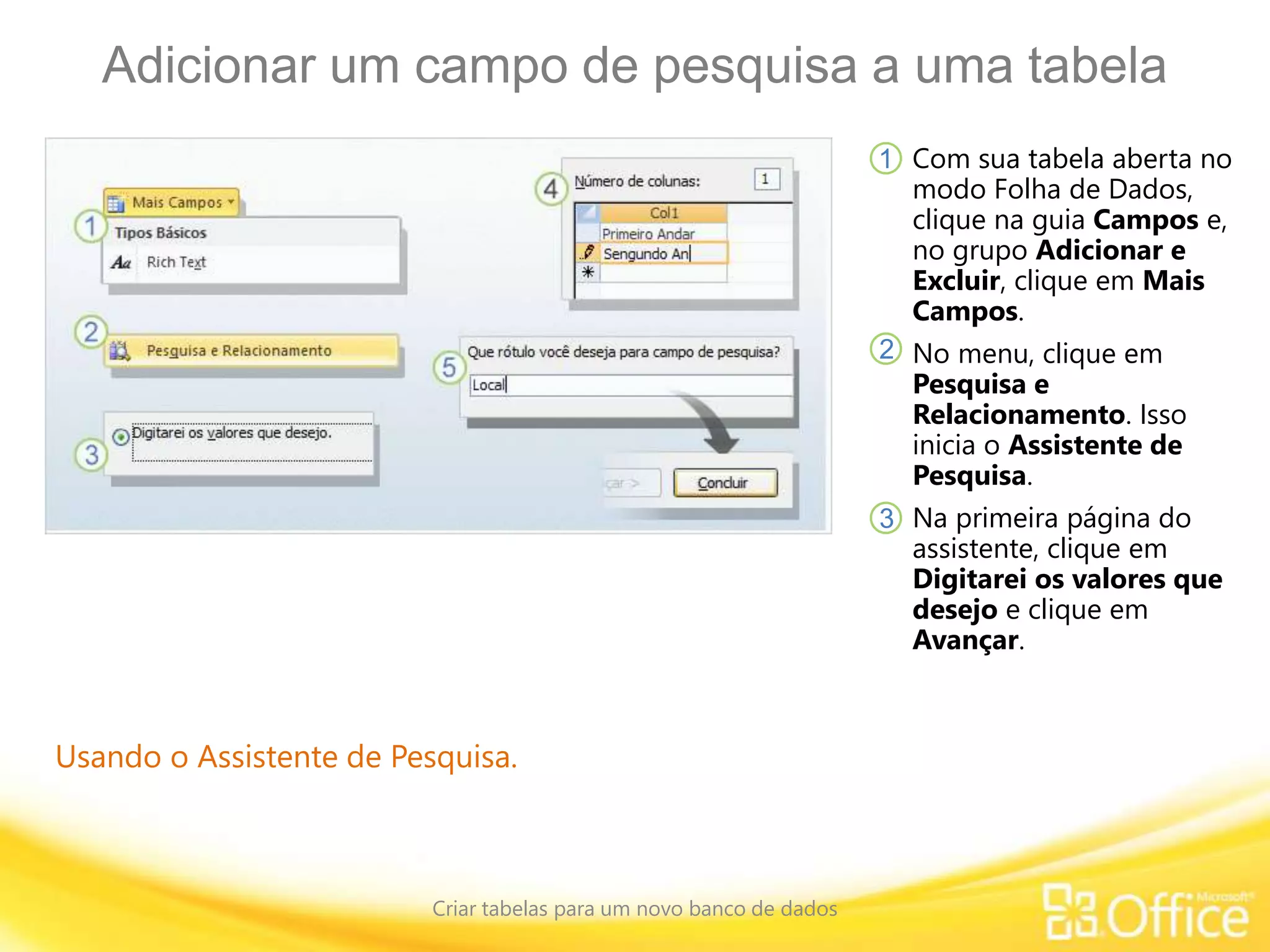 Adicionar um campo de pesquisa a uma tabela
Criar tabelas para um novo banco de dados
Usando o Assistente de Pesquisa.
Com sua tabela aberta no
modo Folha de Dados,
clique na guia Campos e,
no grupo Adicionar e
Excluir, clique em Mais
Campos.
No menu, clique em
Pesquisa e
Relacionamento. Isso
inicia o Assistente de
Pesquisa.
Na primeira página do
assistente, clique em
Digitarei os valores que
desejo e clique em
Avançar.
1
2
3
 