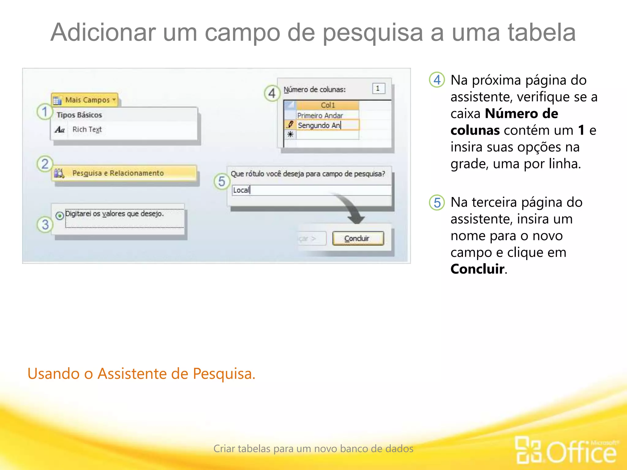 Adicionar um campo de pesquisa a uma tabela
Criar tabelas para um novo banco de dados
Usando o Assistente de Pesquisa.
Na próxima página do
assistente, verifique se a
caixa Número de
colunas contém um 1 e
insira suas opções na
grade, uma por linha.
4
5 Na terceira página do
assistente, insira um
nome para o novo
campo e clique em
Concluir.
 