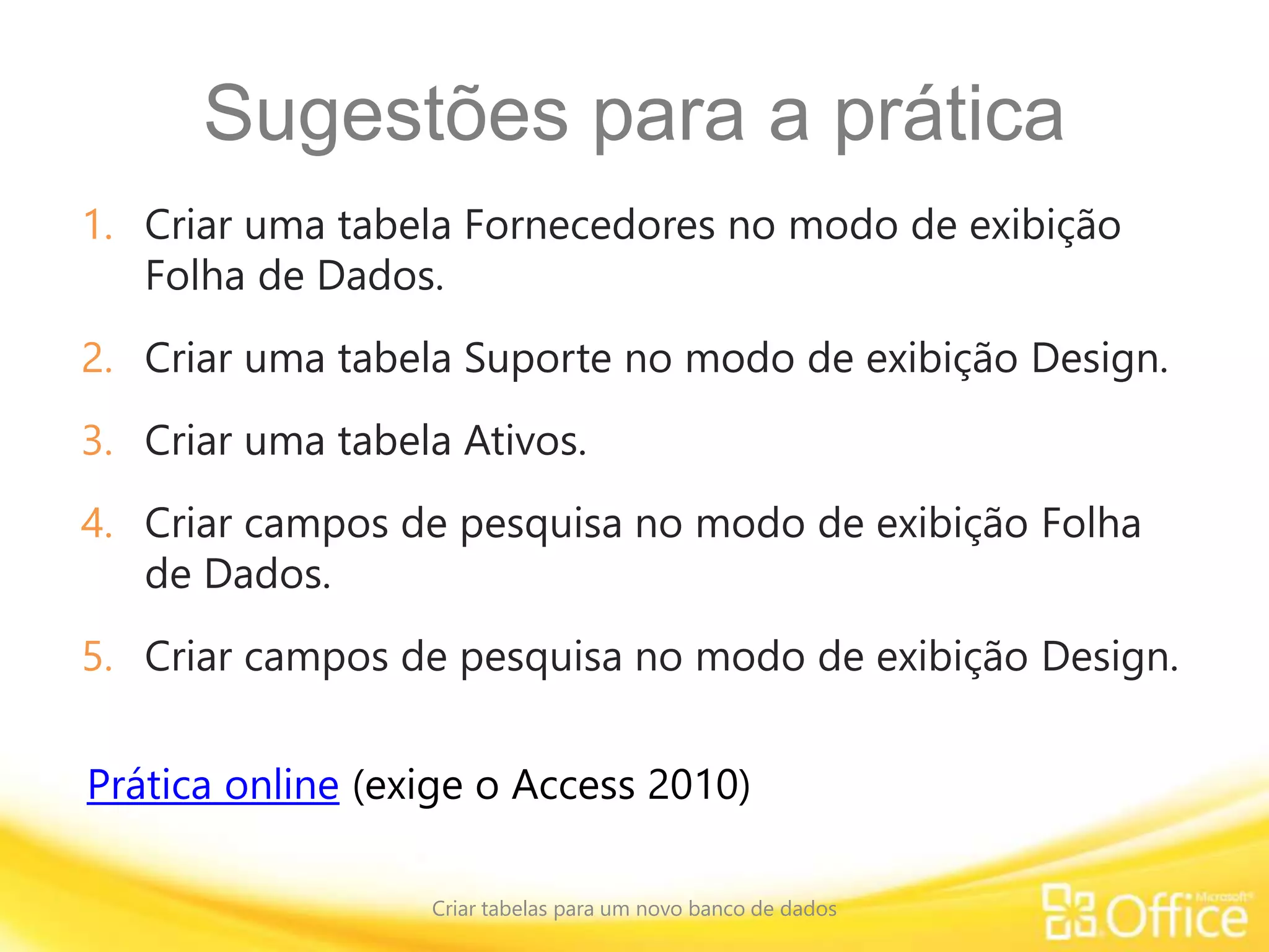 Sugestões para a prática
1. Criar uma tabela Fornecedores no modo de exibição
Folha de Dados.
2. Criar uma tabela Suporte no modo de exibição Design.
3. Criar uma tabela Ativos.
4. Criar campos de pesquisa no modo de exibição Folha
de Dados.
5. Criar campos de pesquisa no modo de exibição Design.
Criar tabelas para um novo banco de dados
Prática online (exige o Access 2010)
 