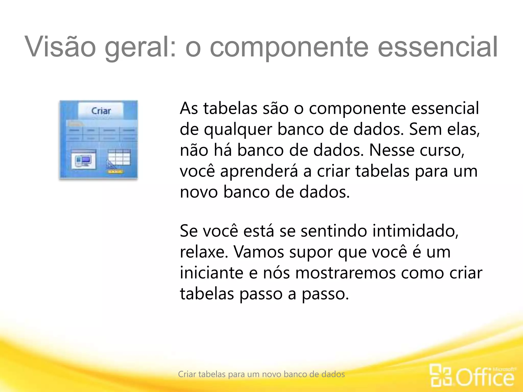 Visão geral: o componente essencial
Criar tabelas para um novo banco de dados
As tabelas são o componente essencial
de qualquer banco de dados. Sem elas,
não há banco de dados. Nesse curso,
você aprenderá a criar tabelas para um
novo banco de dados.
Se você está se sentindo intimidado,
relaxe. Vamos supor que você é um
iniciante e nós mostraremos como criar
tabelas passo a passo.
 