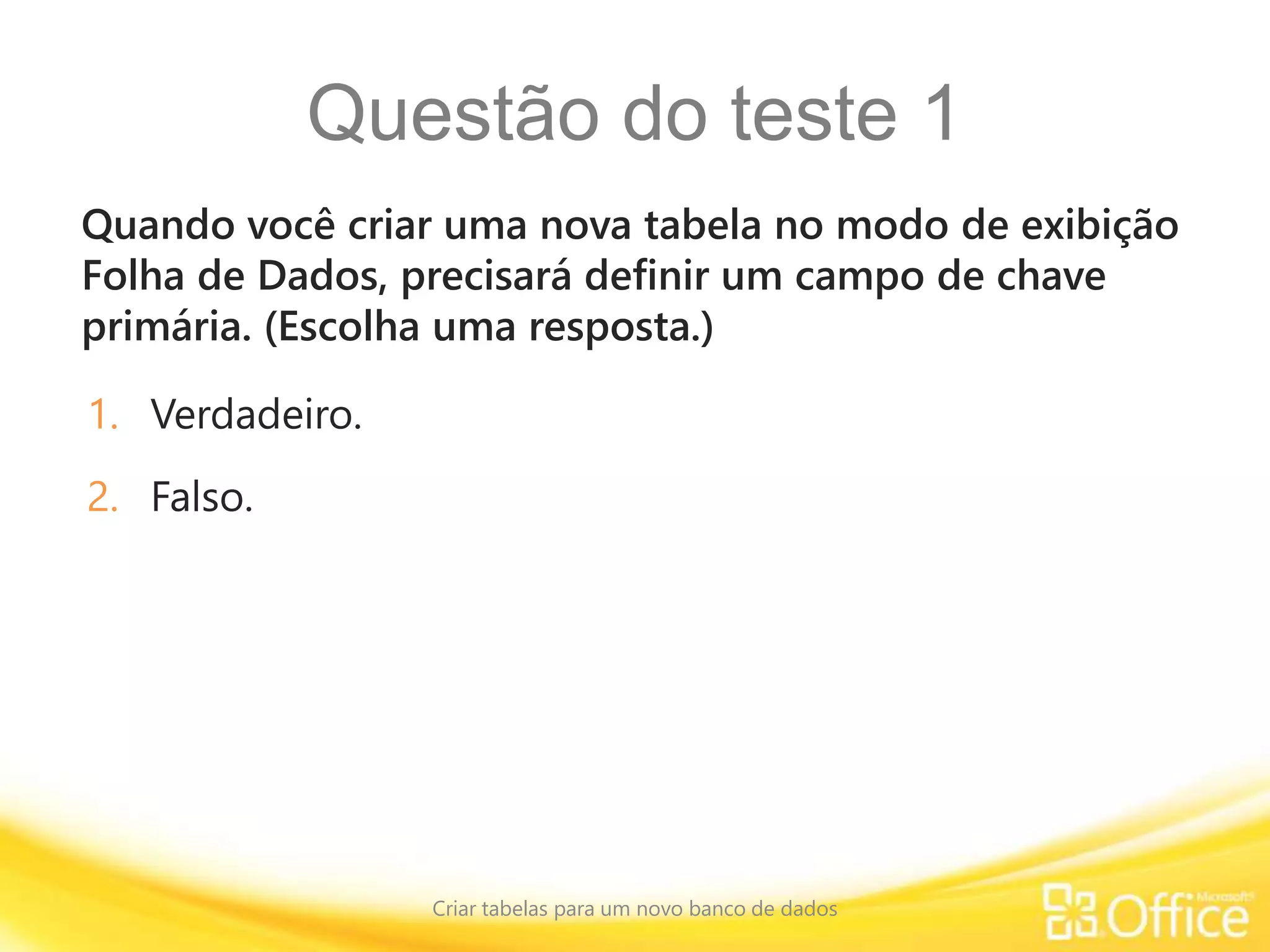 Questão do teste 1
Quando você criar uma nova tabela no modo de exibição
Folha de Dados, precisará definir um campo de chave
primária. (Escolha uma resposta.)
Criar tabelas para um novo banco de dados
1. Verdadeiro.
2. Falso.
 