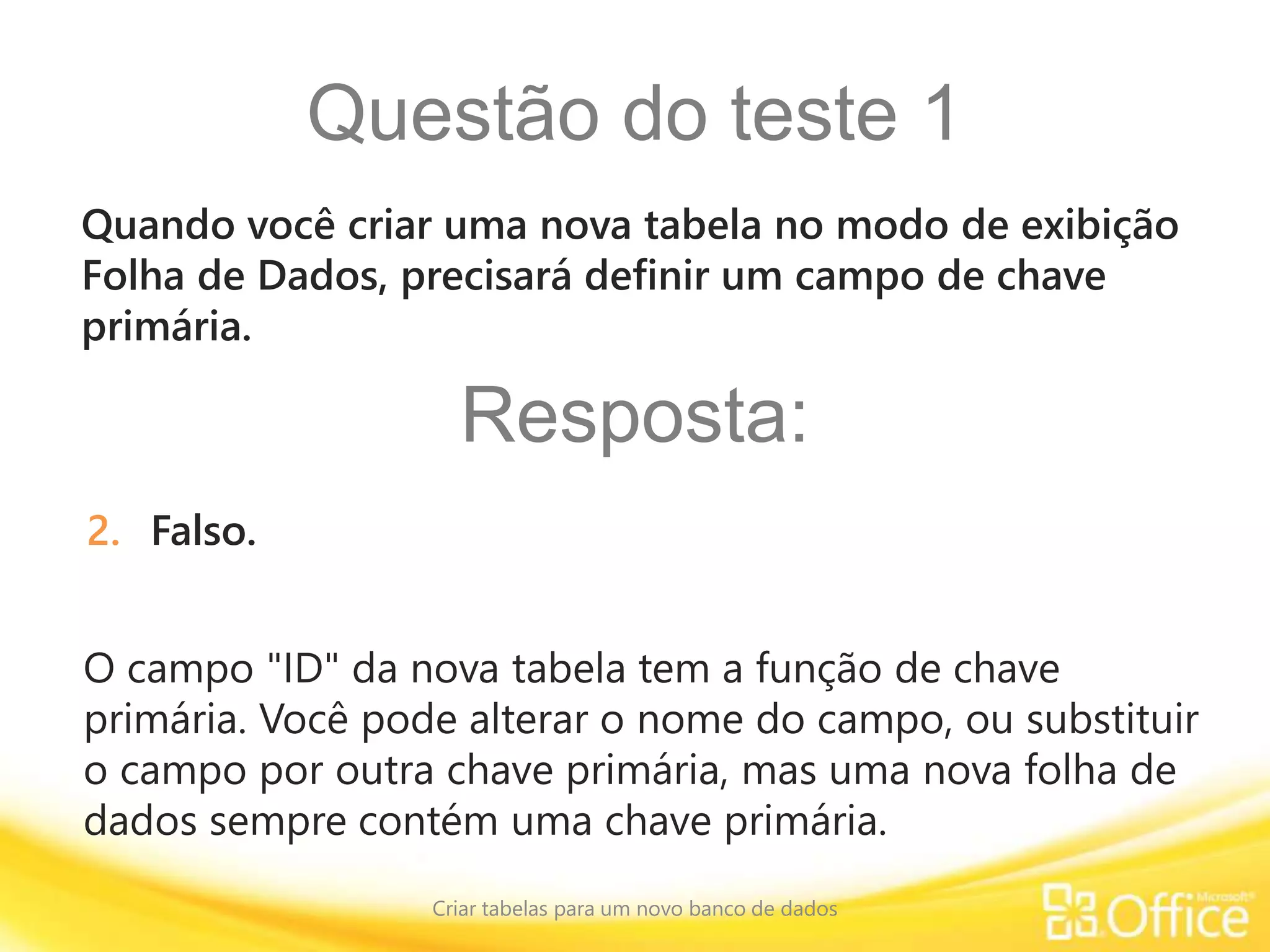 Questão do teste 1
Criar tabelas para um novo banco de dados
O campo "ID" da nova tabela tem a função de chave
primária. Você pode alterar o nome do campo, ou substituir
o campo por outra chave primária, mas uma nova folha de
dados sempre contém uma chave primária.
Quando você criar uma nova tabela no modo de exibição
Folha de Dados, precisará definir um campo de chave
primária.
Resposta:
2. Falso.
 