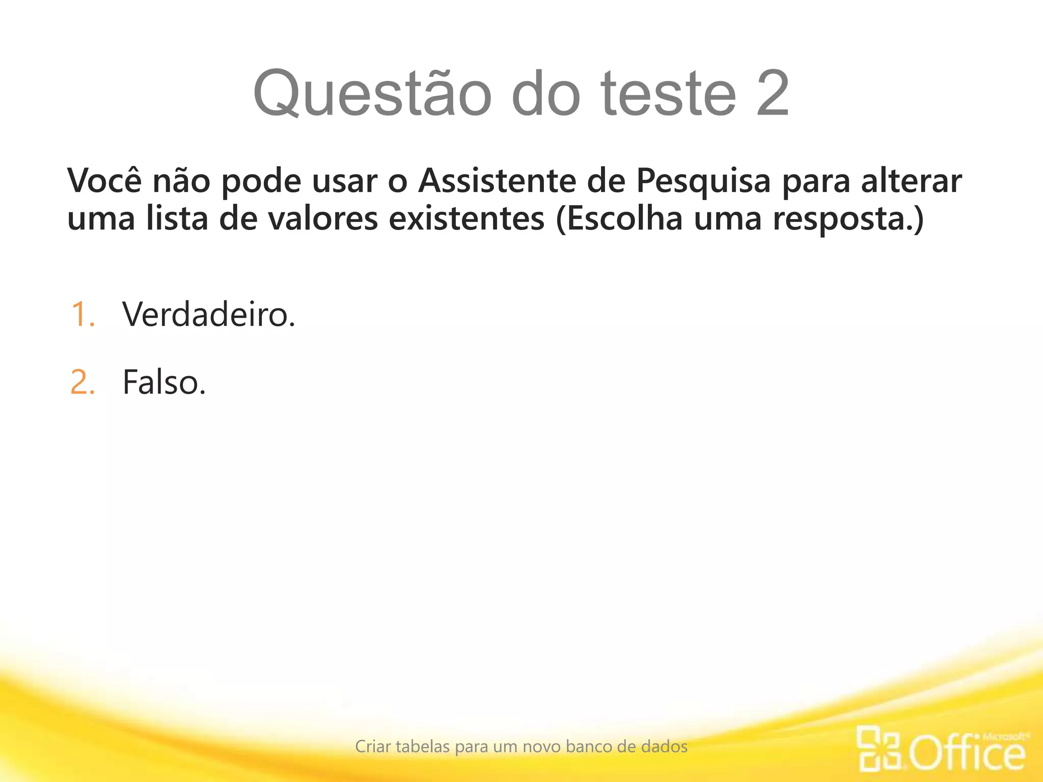 Questão do teste 2
Você não pode usar o Assistente de Pesquisa para alterar
uma lista de valores existentes (Escolha uma resposta.)
Criar tabelas para um novo banco de dados
1. Verdadeiro.
2. Falso.
 