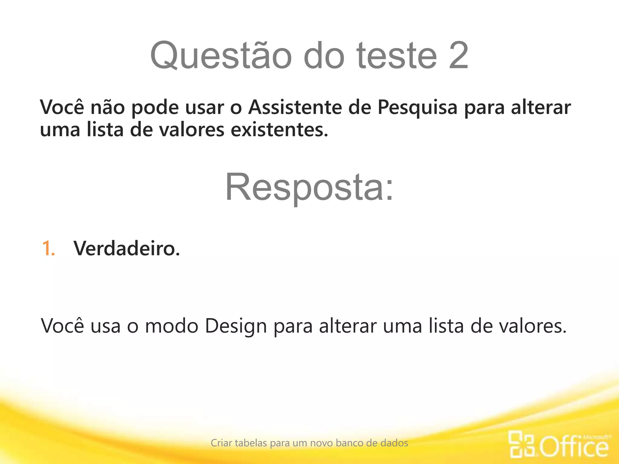 Questão do teste 2
Criar tabelas para um novo banco de dados
Você usa o modo Design para alterar uma lista de valores.
Você não pode usar o Assistente de Pesquisa para alterar
uma lista de valores existentes.
Resposta:
1. Verdadeiro.
 