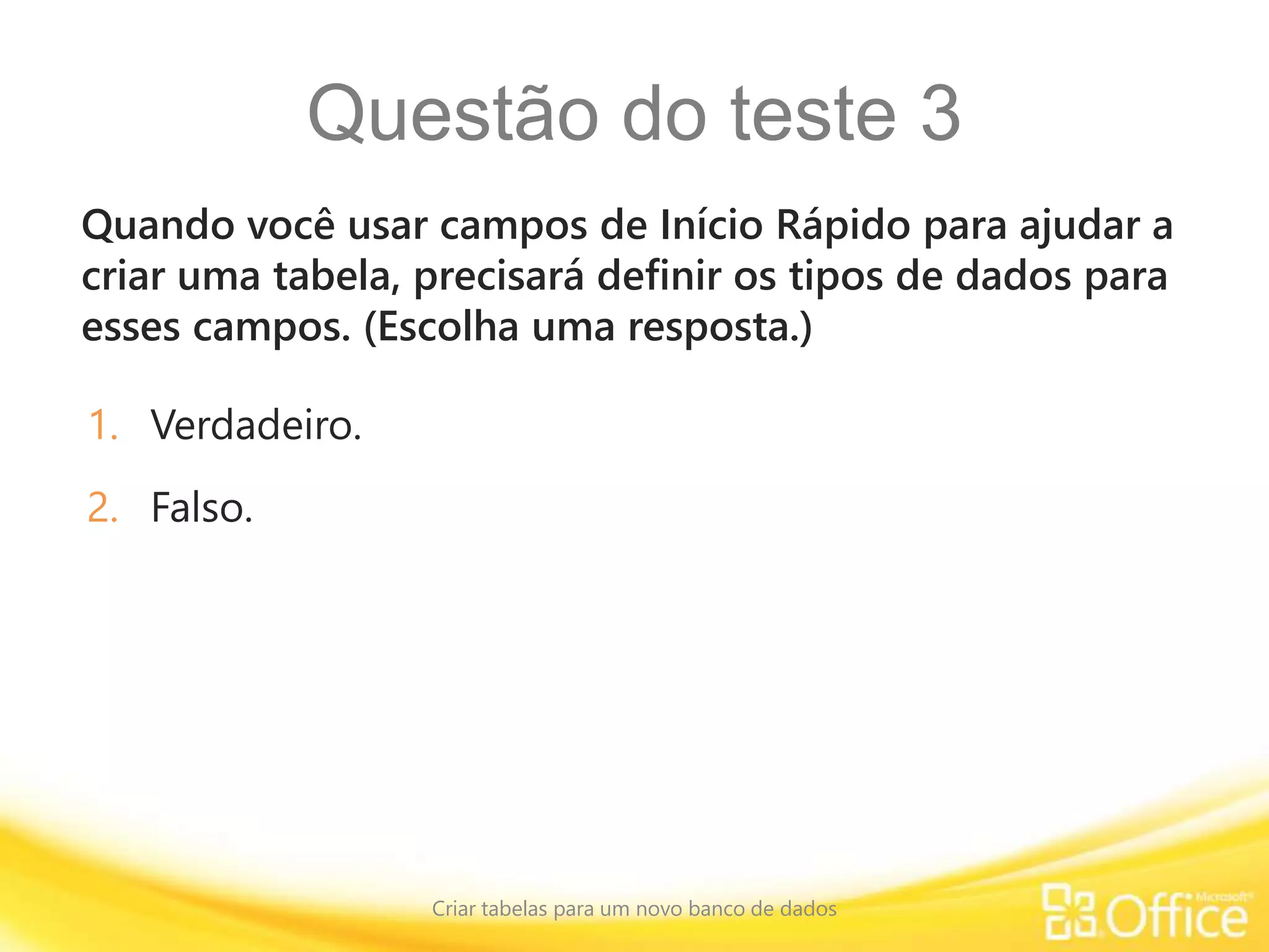Questão do teste 3
Quando você usar campos de Início Rápido para ajudar a
criar uma tabela, precisará definir os tipos de dados para
esses campos. (Escolha uma resposta.)
Criar tabelas para um novo banco de dados
1. Verdadeiro.
2. Falso.
 
