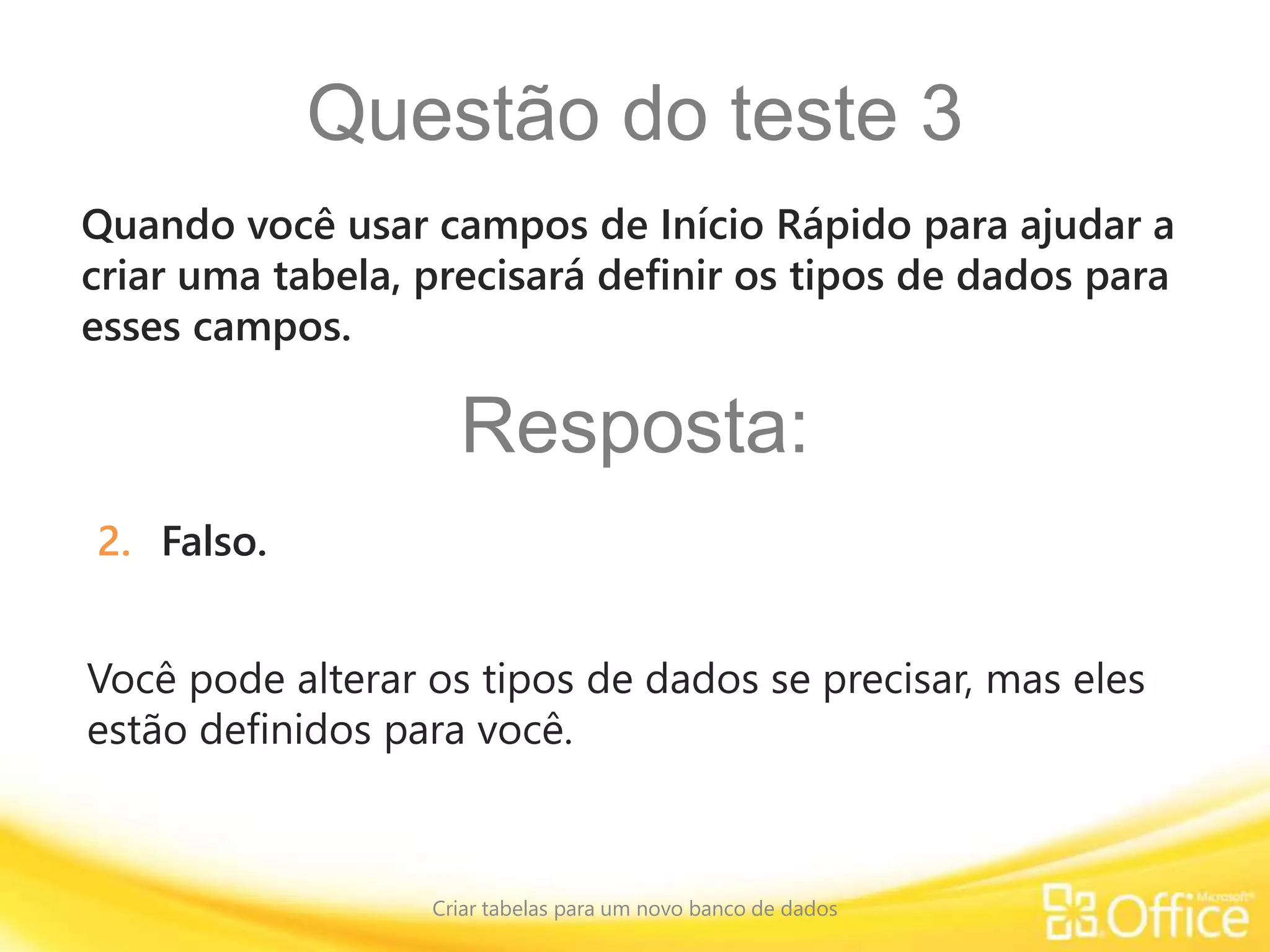 Questão do teste 3
Criar tabelas para um novo banco de dados
Você pode alterar os tipos de dados se precisar, mas eles
estão definidos para você.
Quando você usar campos de Início Rápido para ajudar a
criar uma tabela, precisará definir os tipos de dados para
esses campos.
Resposta:
2. Falso.
 