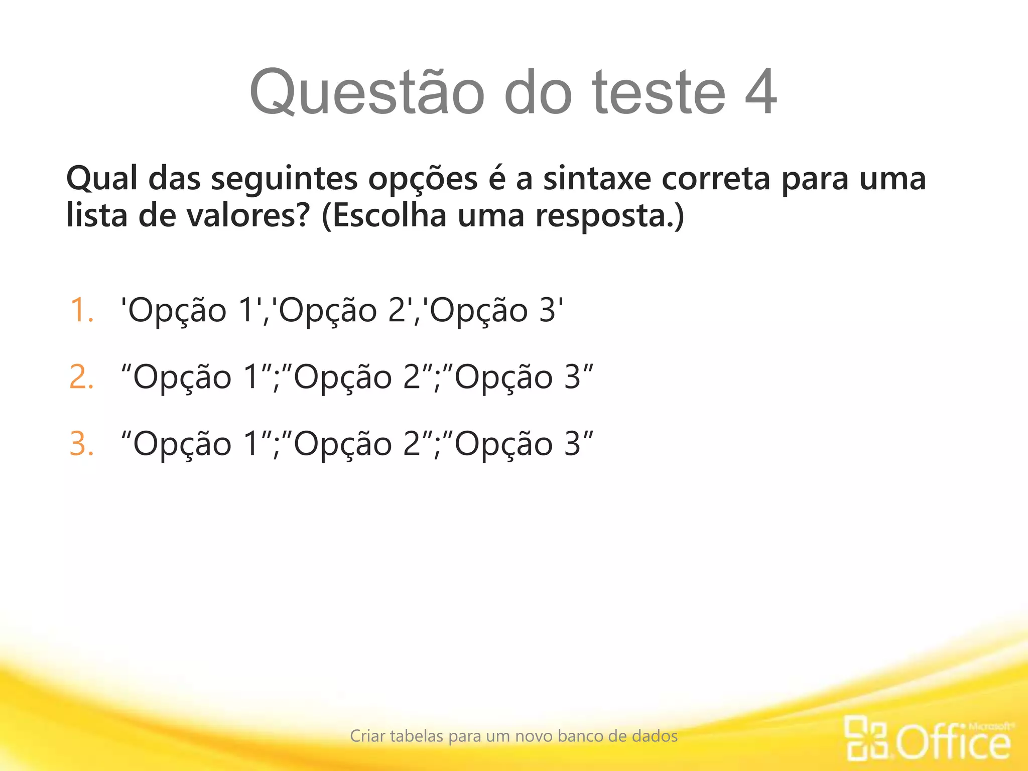 Questão do teste 4
Qual das seguintes opções é a sintaxe correta para uma
lista de valores? (Escolha uma resposta.)
Criar tabelas para um novo banco de dados
1. 'Opção 1','Opção 2','Opção 3'
2. “Opção 1”;”Opção 2”;”Opção 3”
3. “Opção 1”;”Opção 2”;”Opção 3”
 