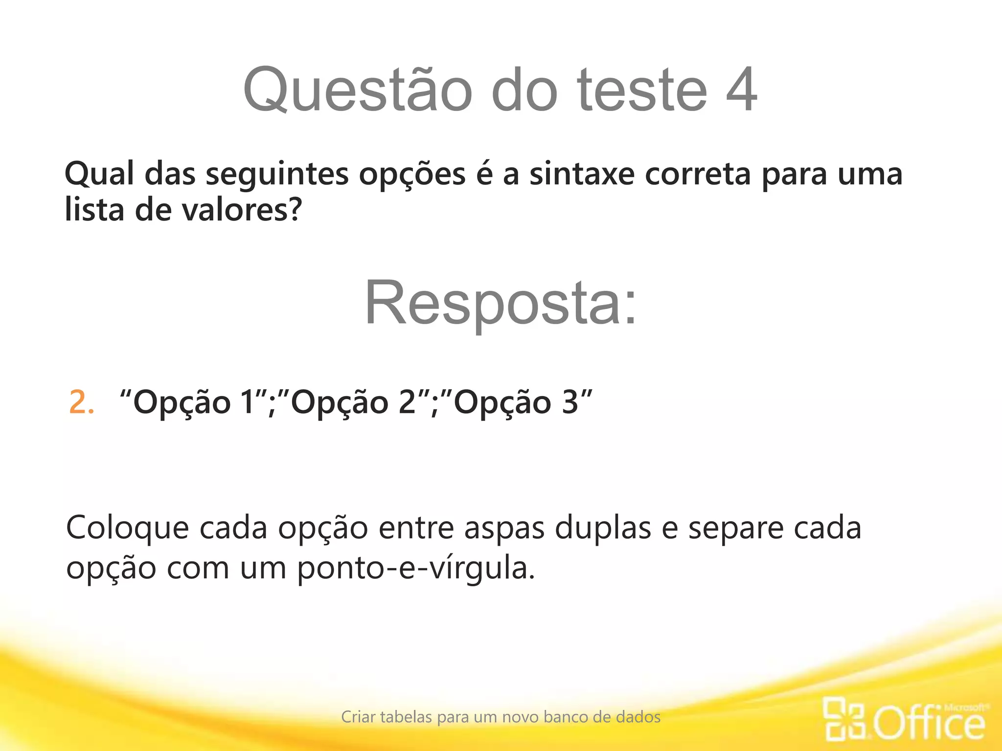 Questão do teste 4
Criar tabelas para um novo banco de dados
Coloque cada opção entre aspas duplas e separe cada
opção com um ponto-e-vírgula.
Qual das seguintes opções é a sintaxe correta para uma
lista de valores?
Resposta:
2. “Opção 1”;”Opção 2”;”Opção 3”
 