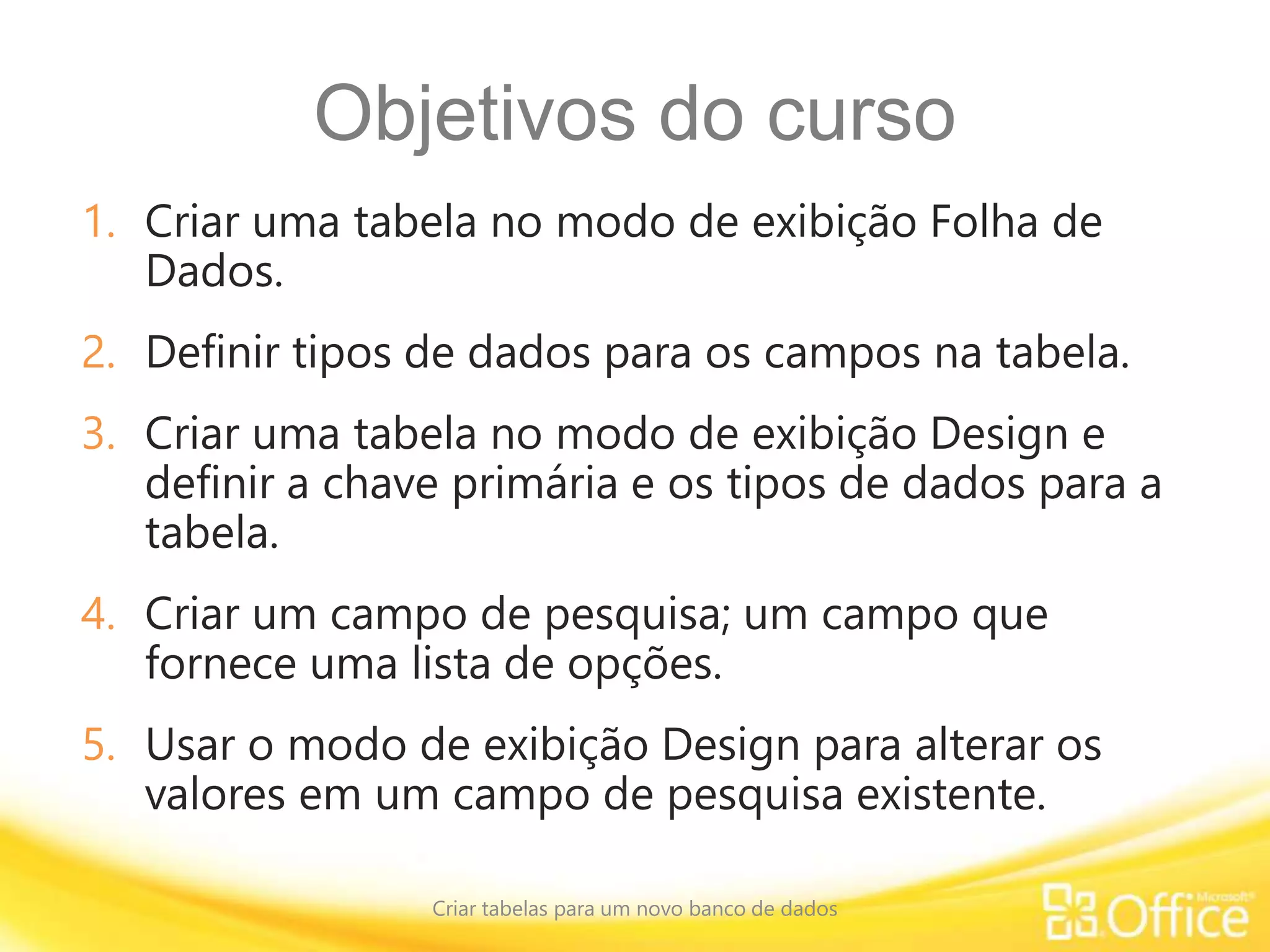 Objetivos do curso
1. Criar uma tabela no modo de exibição Folha de
Dados.
2. Definir tipos de dados para os campos na tabela.
3. Criar uma tabela no modo de exibição Design e
definir a chave primária e os tipos de dados para a
tabela.
4. Criar um campo de pesquisa; um campo que
fornece uma lista de opções.
5. Usar o modo de exibição Design para alterar os
valores em um campo de pesquisa existente.
Criar tabelas para um novo banco de dados
 