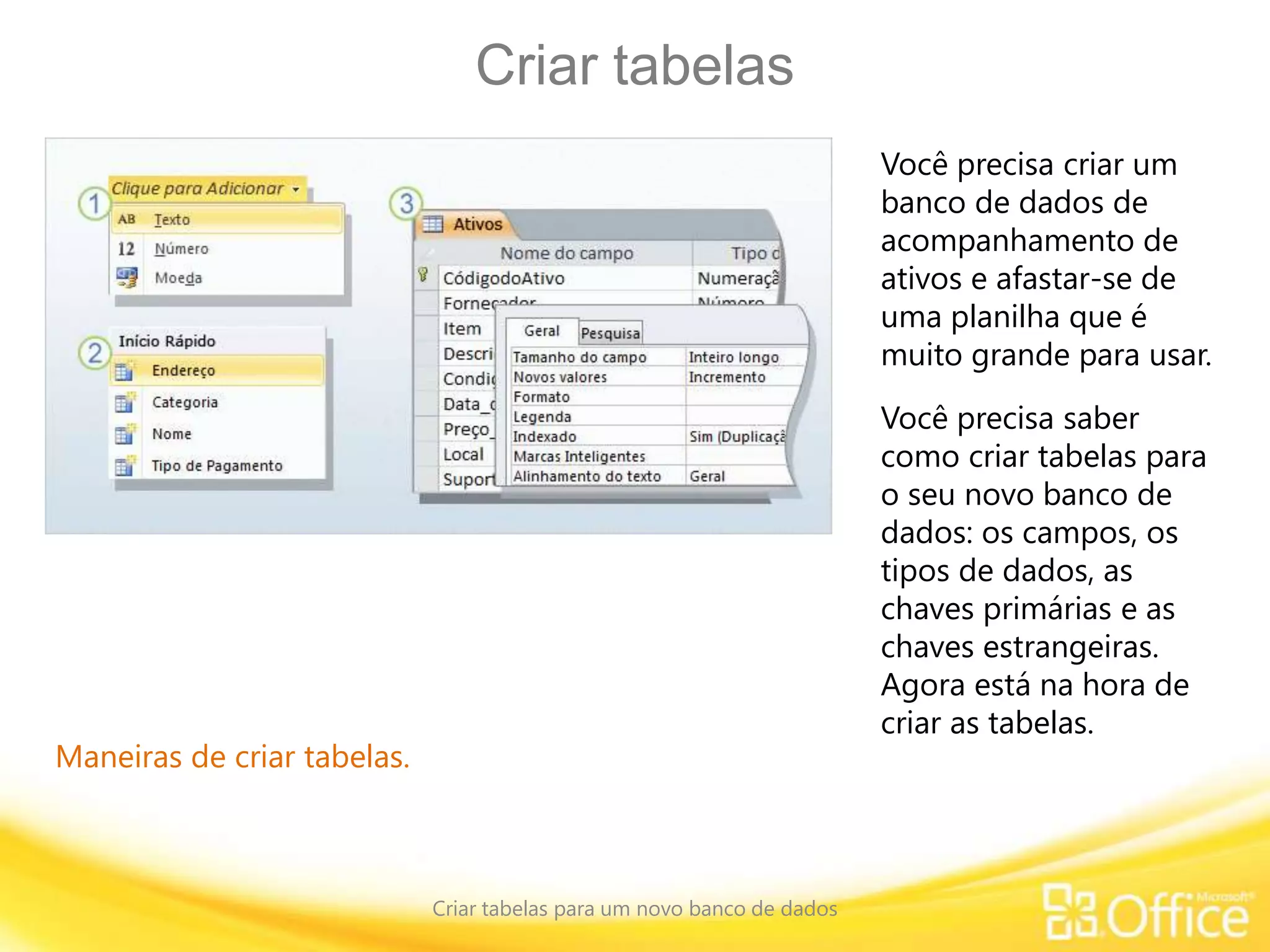 Criar tabelas
Criar tabelas para um novo banco de dados
Maneiras de criar tabelas.
Você precisa criar um
banco de dados de
acompanhamento de
ativos e afastar-se de
uma planilha que é
muito grande para usar.
Você precisa saber
como criar tabelas para
o seu novo banco de
dados: os campos, os
tipos de dados, as
chaves primárias e as
chaves estrangeiras.
Agora está na hora de
criar as tabelas.
 