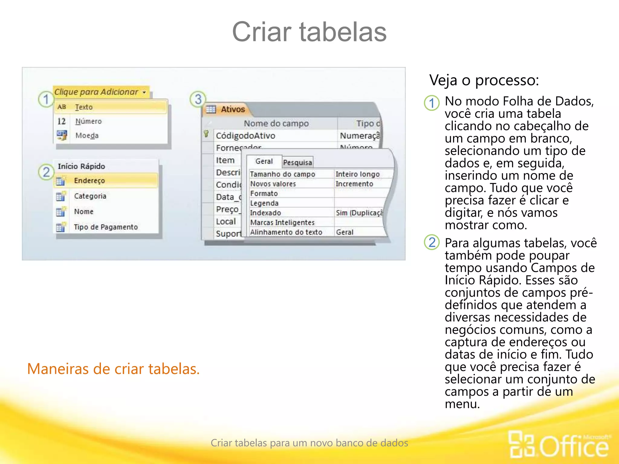 Criar tabelas
Criar tabelas para um novo banco de dados
Maneiras de criar tabelas.
Veja o processo:
No modo Folha de Dados,
você cria uma tabela
clicando no cabeçalho de
um campo em branco,
selecionando um tipo de
dados e, em seguida,
inserindo um nome de
campo. Tudo que você
precisa fazer é clicar e
digitar, e nós vamos
mostrar como.
Para algumas tabelas, você
também pode poupar
tempo usando Campos de
Início Rápido. Esses são
conjuntos de campos pré-
definidos que atendem a
diversas necessidades de
negócios comuns, como a
captura de endereços ou
datas de início e fim. Tudo
que você precisa fazer é
selecionar um conjunto de
campos a partir de um
menu.
1
2
 