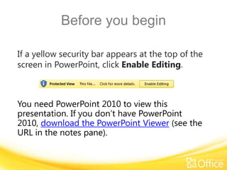 Before you begin
If a yellow security bar appears at the top of the
screen in PowerPoint, click Enable Editing.
You need PowerPoint 2010 to view this
presentation. If you don’t have PowerPoint
2010, download the PowerPoint Viewer (see the
URL in the notes pane).
 